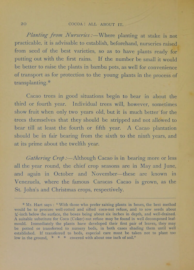 Planting from Nurseries:—Where planting at stake is not practicable, it is advisable to establish, beforehand, nurseries raised from seed of the best varieties, so as to have plants ready for putting out with the first rains. If the number be small it would be better to raise the plants in bambu pots, as well for convenience of transport as for protection to the young plants in the process of transplanting.* Cacao trees in good situations begin to bear in about the third or fourth year. Individual trees will, however, sometimes show fruit when only two years old, but it is much better for the trees themselves that they should be stripped and not allowed to bear till at least the fourth or fifth year. A Cacao plantation should be in fair bearing from the sixth to the ninth years, and at its prime about the twelfth year. Gathering Crop:—Although Cacao is in bearing more or less all the year round, the chief crop seasons are in May and June, and again in October and November—these are known in Venezuela, where the famous Caracas Cacao is grown, as the St. John’s and Christmas crops, respectively. * Mr. Hart says : “With those who prefer raising plants in boxes, the best method would be to procure well-rotted and sifted coco-nut refuse, and to sow seeds about ^-inch below the surface, the boxes being about six inches in depth, and well-drained. A suitable substitute for Coco (Coker)-nut refuse may be found in well decomposed leaf- mould. Immediately the plants have developed their first pair of leaves, they may be potted or transferred to nursery beds, in both cases shading them until well established. If transferred to beds, especial care must be taken not to plant too low in the ground, * * * covered with about one inch of soil.”