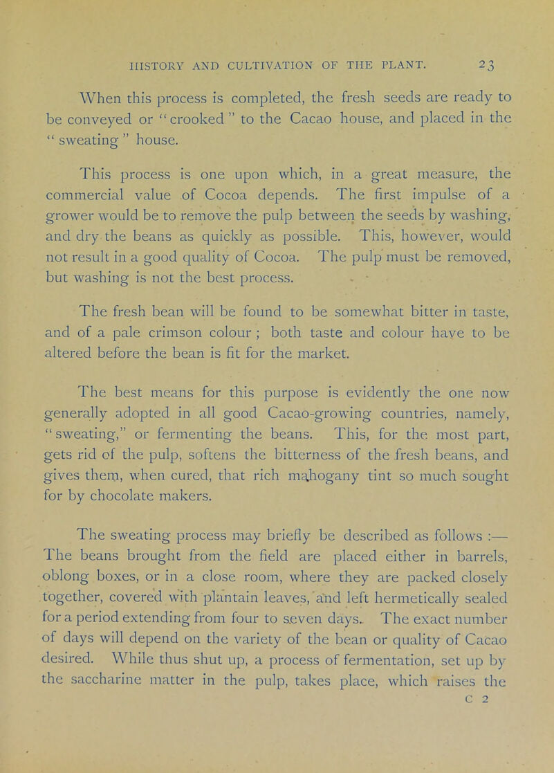 When this process is completed, the fresh seeds are ready to be conveyed or “crooked ” to the Cacao house, and placed in the “ sweating ” house. This process is one upon which, in a great measure, the commercial value of Cocoa depends. The first impulse of a grower would be to remove the pulp between the seeds by washing, and dry the beans as quickly as possible. This, however, would not result in a good quality of Cocoa. The pulp must be removed, but washing is not the best process. The fresh bean will be found to be somewhat bitter in taste, and of a pale crimson colour ; both taste and colour haye to be altered before the bean is fit for the market. The best means for this purpose is evidently the one now generally adopted in all good Cacao-growing countries, namely, “ sweating,” or fermenting the beans. This, for the most part, gets rid of the pulp, softens the bitterness of the fresh beans, and gives them, when cured, that rich mahogany tint so much sought for by chocolate makers. The sweating process may briefly be described as follows :— The beans brought from the field are placed either in barrels, oblong boxes, or in a close room, where they are packed closely together, covered with plantain leaves/and left hermetically sealed for a period extending from four to s.even days.. The exact number of days will depend on the variety of the bean or quality of Cacao desired. While thus shut up, a process of fermentation, set up by the saccharine matter in the pulp, takes place, which raises the c 2