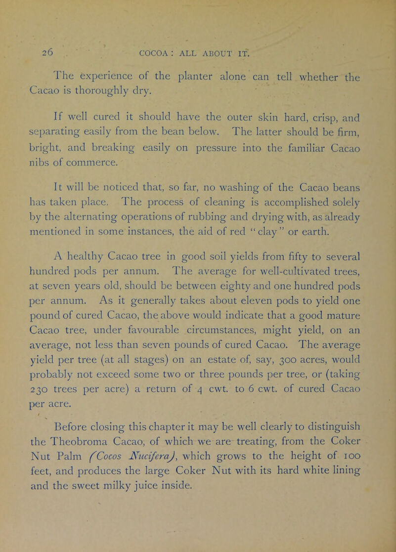 The experience of the planter alone can tell whether the Cacao is thoroughly dry. If well cured it should have the outer skin hard, crisp, and separating easily from the bean below. The latter should be firm, bright, and breaking easily on pressure into the familiar Cacao nibs of commerce. It will be noticed that, so far, no washing of the Cacao beans has taken place. The process of cleaning is accomplished solely by the alternating operations of rubbing and drying with, as already mentioned in some instances, the aid of red “clay” or earth. A healthy Cacao tree in good soil yields from fifty to several hundred pods per annum. The average for well-cultivated trees, at seven years old, should be between eighty and one hundred pods per annum. As it generally takes about eleven pods to yield one pound of cured Cacao, the above would indicate that a good mature Cacao tree, under favourable circumstances, might yield, on an average, not less than seven pounds of cured Cacao. The average yield per tree (at all stages) on an estate of, say, 300 acres, would probably not exceed some two or three pounds per tree, or (taking 230 trees per acre) a return of 4 cwt. to 6 cwt. of cured Cacao per acre. / . . . Before closing this chapter it may be well clearly to distinguish the Theobroma Cacao, of which we are treating, from the Coker Nut Palm (Cocos NucifcraJ, which grows to the height of 100 feet, and produces the large Coker Nut with its hard white lining and the sweet milky juice inside.