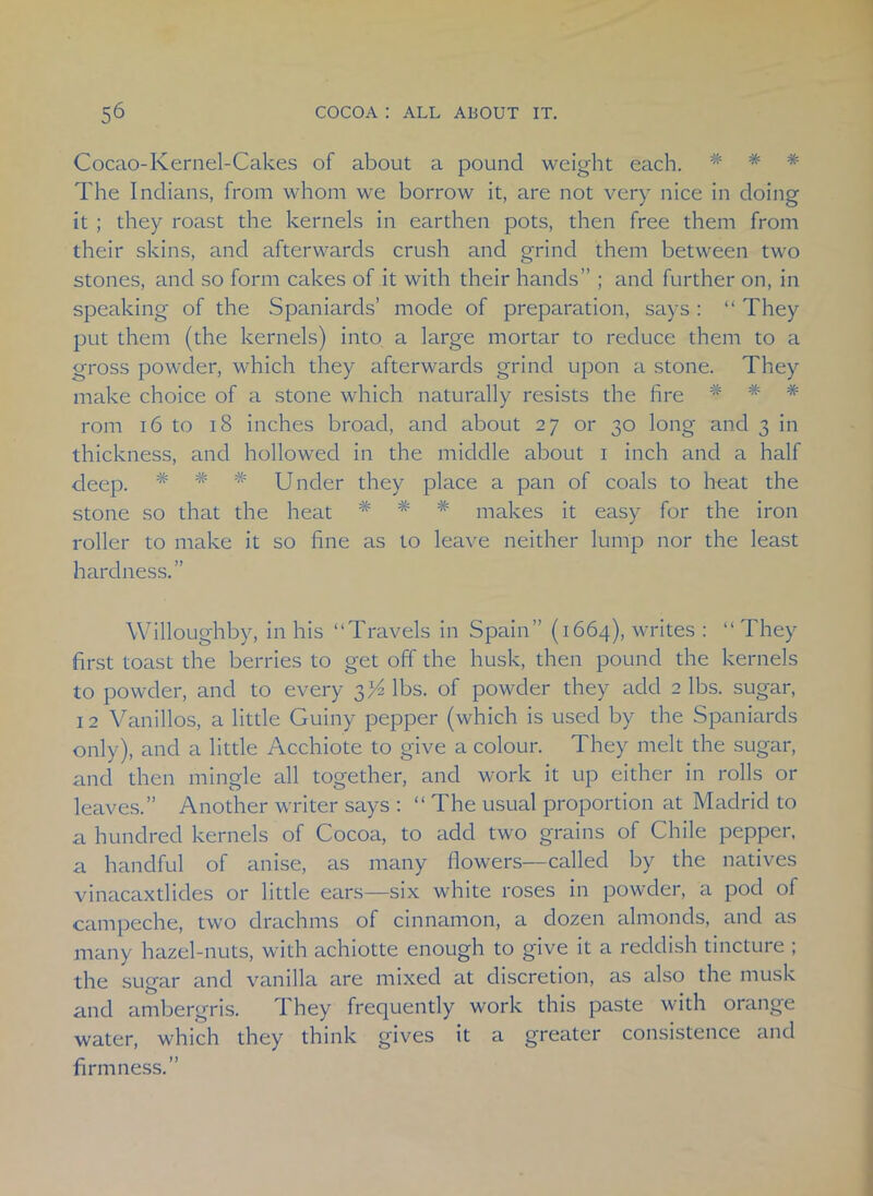 Cocao-Kernel-Cakes of about a pound weight each. * * * The Indians, from whom we borrow it, are not very nice in doing it ; they roast the kernels in earthen pots, then free them from their skins, and afterwards crush and grind them between two stones, and so form cakes of it with their hands” ; and further on, in speaking of the Spaniards’ mode of preparation, says : “ They put them (the kernels) into a large mortar to reduce them to a gross powder, which they afterwards grind upon a stone. They make choice of a stone which naturally resists the fire # * * rom 16 to 18 inches broad, and about 27 or 30 long and 3 in thickness, and hollowed in the middle about 1 inch and a half deep. * # * Under they place a pan of coals to heat the stone so that the heat * # # makes it easy for the iron roller to make it so fine as to leave neither lump nor the least hardness.” Willoughby, in his “Travels in Spain” (1664), writes : “ They first toast the berries to get off the husk, then pound the kernels to powder, and to every 3^ lbs. of powder they add 2 lbs. sugar, 12 Vanillos, a little Guiny pepper (which is used by the Spaniards only), and a little Acchiote to give a colour. They melt the sugar, and then mingle all together, and work it up either in rolls 01- leaves.” Another writer says : “ The usual proportion at Madrid to a hundred kernels of Cocoa, to add two grains of Chile pepper, a handful of anise, as many flowers—called by the natives vinacaxtlides or little ears—six white roses in powder, a pod of campeche, two drachms of cinnamon, a dozen almonds, and as many hazel-nuts, with achiotte enough to give it a reddish tincture ; the sugar and vanilla are mixed at discretion, as also the musk and ambergris. T hey frequently work this paste with orange water, which they think gives it a greater consistence and firmness.”