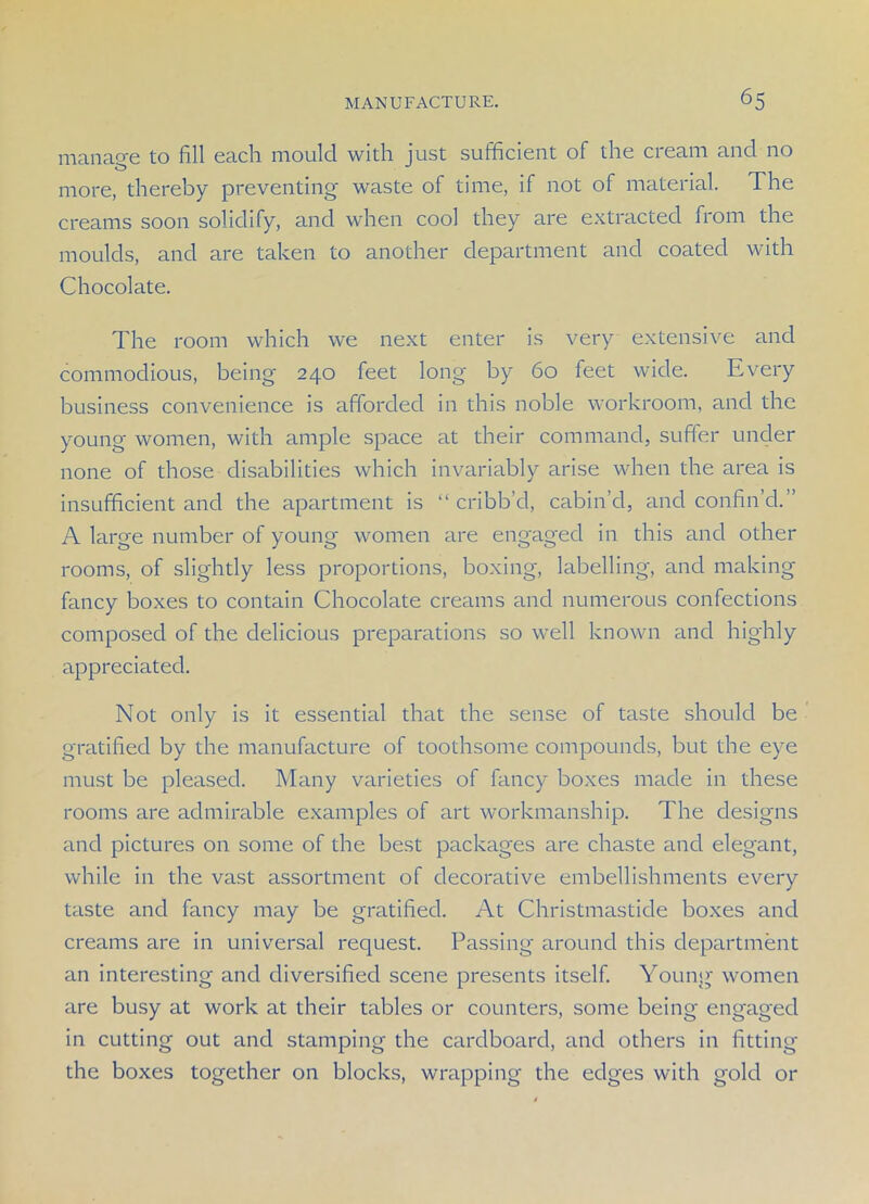 manage to fill each mould with just sufficient of the cream and no more, thereby preventing waste of time, if not of material. The creams soon solidify, and when cool they are extracted from the moulds, and are taken to another department and coated with Chocolate. The room which we next enter is very extensive and commodious, being' 240 feet long by 60 feet wide. Every business convenience is afforded in this noble workroom, and the young women, with ample space at their command, suffer under none of those disabilities which invariably arise when the area is insufficient and the apartment is “ cribb’d, cabin’d, and confin’d.” A large number of young women are engaged in this and other rooms, of slightly less proportions, boxing, labelling, and making fancy boxes to contain Chocolate creams and numerous confections composed of the delicious preparations so well known and highly appreciated. Not only is it essential that the sense of taste should be gratified by the manufacture of toothsome compounds, but the eye must be pleased. Many varieties of fancy boxes made in these rooms are admirable examples of art workmanship. The designs and pictures on some of the best packages are chaste and elegant, while in the vast assortment of decorative embellishments every taste and fancy may be gratified. At Christmasticle boxes and creams are in universal request. Passing around this department an interesting and diversified scene presents itself. Young women are busy at work at their tables or counters, some being engaged in cutting out and stamping the cardboard, and others in fitting the boxes together on blocks, wrapping the edges with gold or