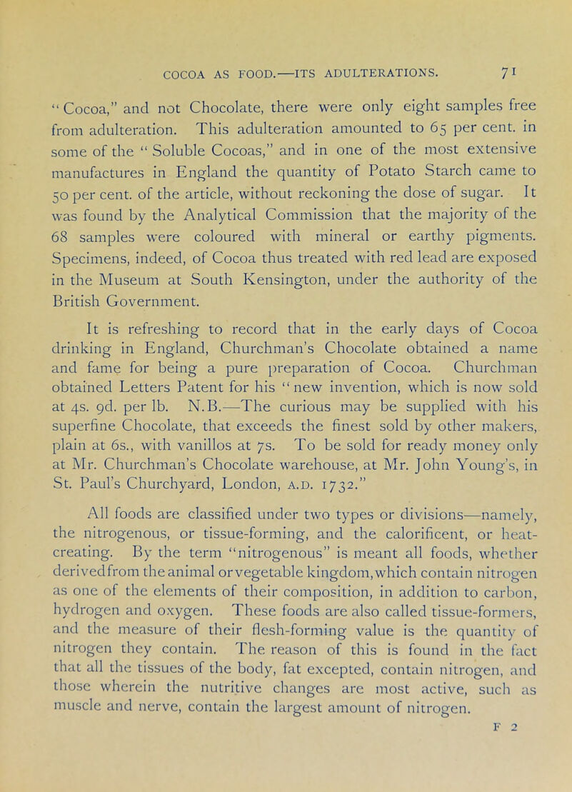 “Cocoa,” and not Chocolate, there were only eight samples free from adulteration. This adulteration amounted to 65 per cent, in some of the “ Soluble Cocoas,” and in one of the most extensive manufactures in England the quantity of Potato Starch came to 50 per cent, of the article, without reckoning the dose of sugar. It was found by the Analytical Commission that the majority of the 68 samples were coloured with mineral or earthy pigments. Specimens, indeed, of Cocoa thus treated with red lead are exposed in the Museum at South Kensington, under the authority of the British Government. It is refreshing to record that in the early days of Cocoa drinking in England, Churchman’s Chocolate obtained a name and fame for being a pure preparation of Cocoa. Churchman obtained Letters Patent for his “new invention, which is now sold at 4s. 9cl. per lb. N.B.—-The curious may be supplied with his superfine Chocolate, that exceeds the finest sold by other makers, plain at 6s., with vanillos at 7s. To be sold for ready money only at Mr. Churchman’s Chocolate warehouse, at Mr. John Young’s, in St. Paul’s Churchyard, London, a.d. 1732.” All foods are classified under two types or divisions—namely, the nitrogenous, or tissue-forming, and the calorificent, or heat- creating. By the term “nitrogenous” is meant all foods, whether derivedfrom the animal or vegetable kingdom, which contain nitrogen as one of the elements of their composition, in addition to carbon, hydrogen and oxygen. These foods are also called tissue-formers, and the measure of their flesh-forming value is the quantity of nitrogen they contain. The reason of this is found in the fact that all the tissues of the body, fat excepted, contain nitrogen, and those wherein the nutritive changes are most active, such as muscle and nerve, contain the largest amount of nitrogen. f 2