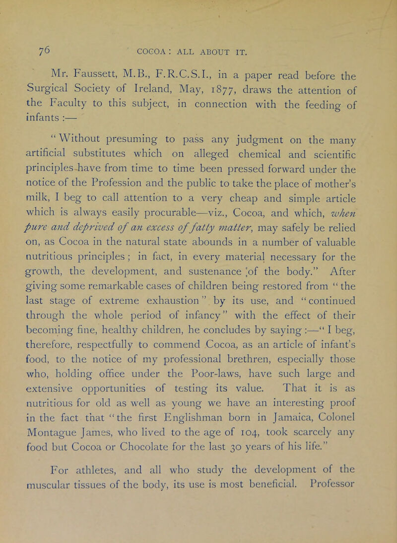 Mr. Faussett, M.B., F.R.C.S.I., in a paper read before the Surgical Society of Ireland, May, 1877, draws the attention of the Faculty to this subject, in connection with the feeding of infants :— “ Without presuming to pass any judgment on the many artificial substitutes which on alleged chemical and scientific principles-have from time to time been pressed forward under the notice of the Profession and the public to take the place of mother’s milk, I beg to call attention to a very cheap and simple article which is always easily procurable—viz., Cocoa, and which, when pare and deprived of an excess of fatty matter, may safely be relied on, as Cocoa in the natural state abounds in a number of valuable nutritious principles ; in fact, in every material necessary for the growth, the development, and sustenance ]of the body.” After giving some remarkable cases of children being restored from “ the last stage of extreme exhaustion” by its use, and “continued through the whole period of infancy” with the effect of their becoming fine, healthy children, he concludes by saying :—“ I beg, therefore, respectfully to commend Cocoa, as an article of infant’s food, to the notice of my professional brethren, especially those who, holding office under the Poor-laws, have such large and extensive opportunities of testing its value. That it is as nutritious for old as well as young we have an interesting proof in the fact that “the first Englishman born in Jamaica, Colonel Montague James, who lived to the age of 104, took scarcely any food but Cocoa or Chocolate for the last 30 years of his life.” For athletes, and all who study the development of the muscular tissues of the body, its use is most beneficial. Professor