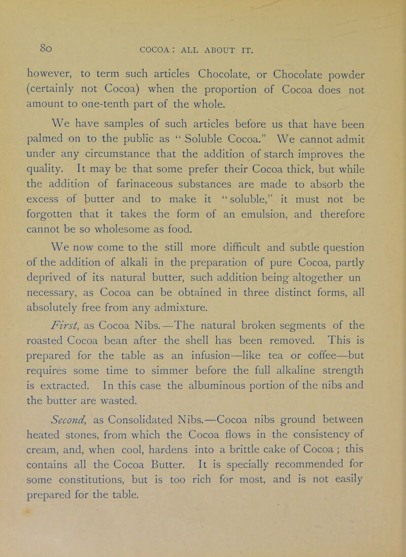 however, to term such articles Chocolate, or Chocolate powder (certainly not Cocoa) when the proportion of Cocoa does not amount to one-tenth part of the whole. We have samples of such articles before us that have been palmed on to the public as “ Soluble Cocoa.” We cannot admit under any circumstance that the addition of starch improves the quality. It may be that some prefer their Cocoa thick, but while the addition of farinaceous substances are made to absorb the excess of butter and to make it “ soluble,” it must not be forgotten that it takes the form of an emulsion, and therefore cannot be so wholesome as food. We now come to the still more difficult and subtle question of the addition of alkali in the preparation of pure Cocoa, partly deprived of its natural butter, such addition being altogether un necessary, as Cocoa can be obtained in three distinct forms, all absolutely free from any admixture. First, as Cocoa Nibs.—The natural broken segments of the roasted Cocoa bean after the shell has been removed. This is prepared for the table as an infusion—like tea or coffee—but requires some time to simmer before the full alkaline strength is extracted. In this case the albuminous portion of the nibs and the butter are wasted. Second, as Consolidated Nibs.—Cocoa nibs ground between heated stones, from which the Cocoa flows in the consistency of cream, and, when cool, hardens into a brittle cake of Cocoa ; this contains all the Cocoa Butter. It is specially recommended for some constitutions, but is too rich for most, and is not easily prepared for the table.