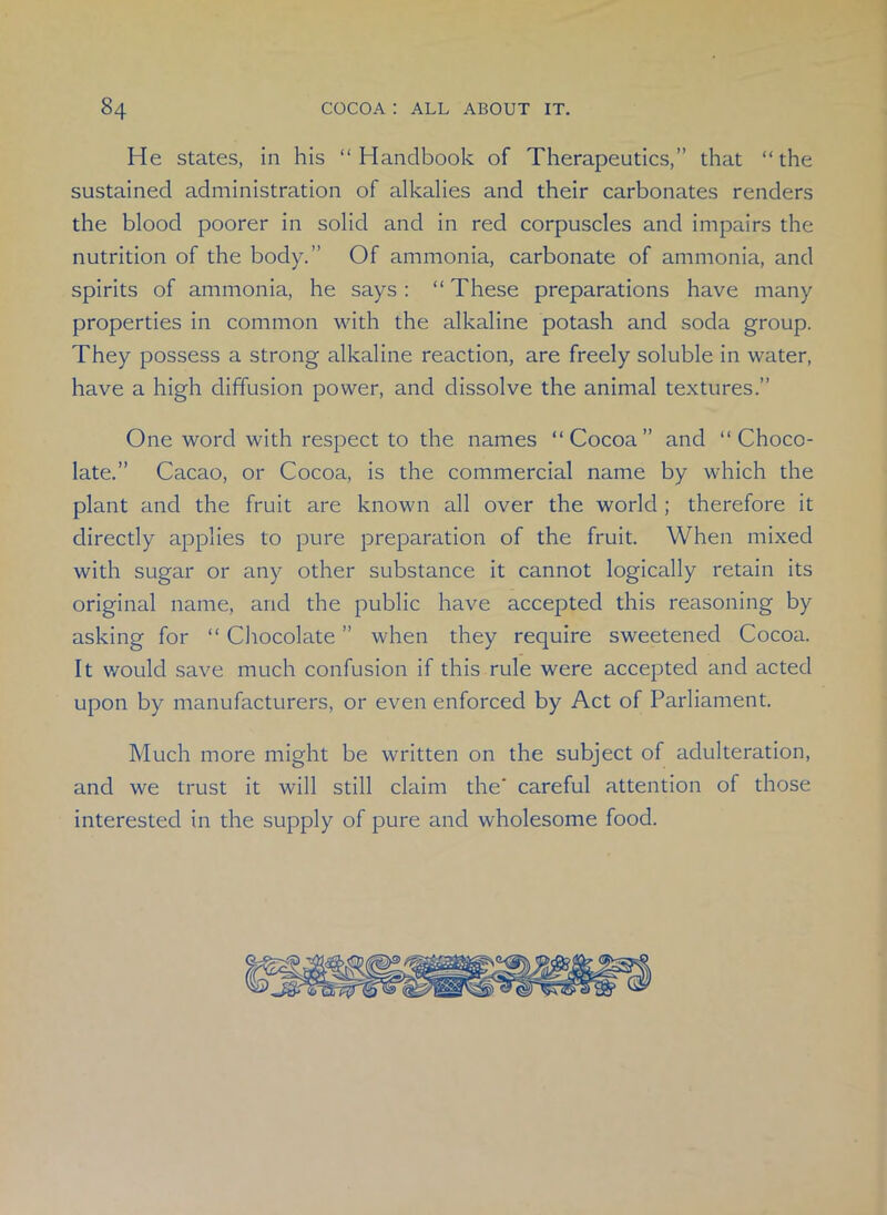 He states, in his “Handbook of Therapeutics,” that “the sustained administration of alkalies and their carbonates renders the blood poorer in solid and in red corpuscles and impairs the nutrition of the body.” Of ammonia, carbonate of ammonia, and spirits of ammonia, he says : “ These preparations have many properties in common with the alkaline potash and soda group. They possess a strong alkaline reaction, are freely soluble in water, have a high diffusion power, and dissolve the animal textures.” One word with respect to the names “Cocoa” and “Choco- late.” Cacao, or Cocoa, is the commercial name by which the plant and the fruit are known all over the world; therefore it directly applies to pure preparation of the fruit. When mixed with sugar or any other substance it cannot logically retain its original name, and the public have accepted this reasoning by asking for “ Chocolate ” when they require sweetened Cocoa. It would save much confusion if this rule were accepted and acted upon by manufacturers, or even enforced by Act of Parliament. Much more might be written on the subject of adulteration, and we trust it will still claim the* careful attention of those interested in the supply of pure and wholesome food.