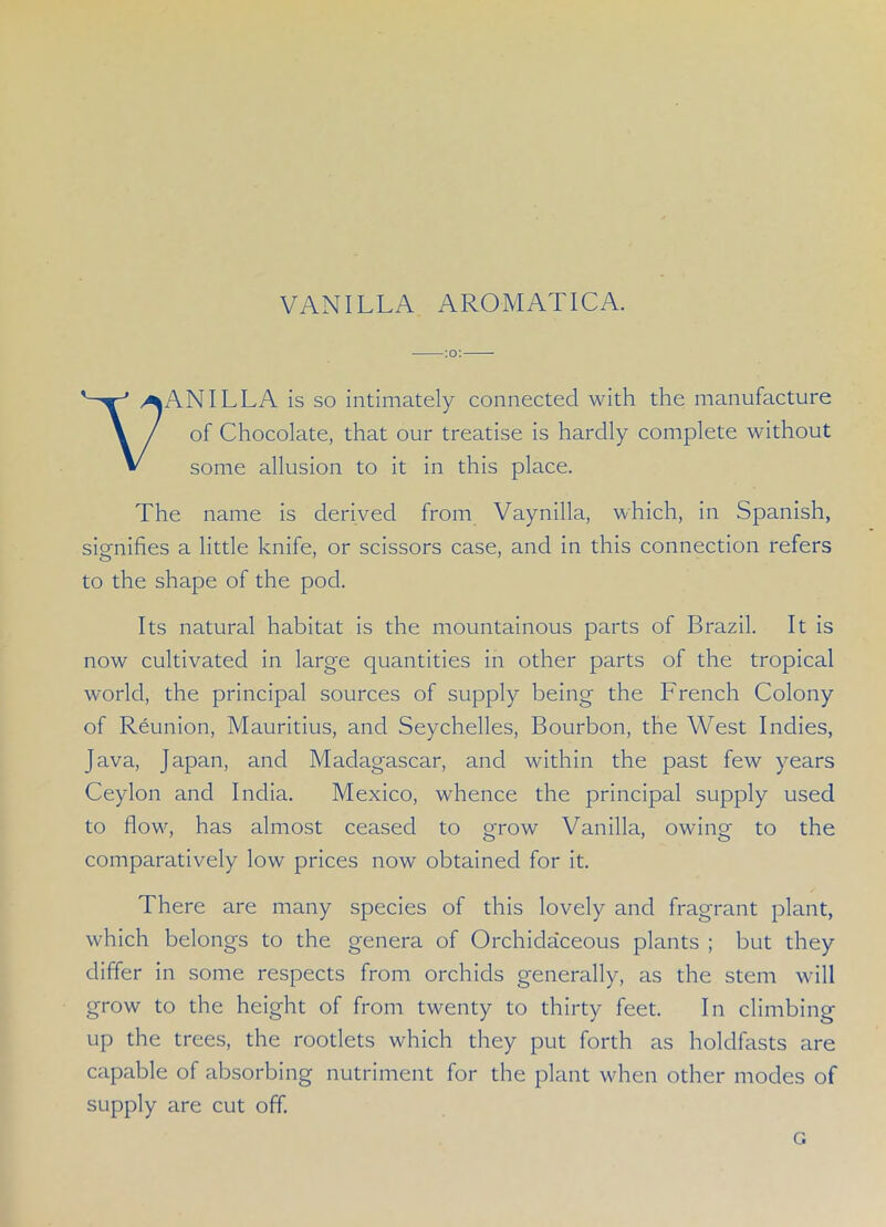 VANILLA AROMATIC A. ANILLA is so intimately connected with the manufacture of Chocolate, that our treatise is hardly complete without some allusion to it in this place. The name is derived from Vaynilla, which, in Spanish, signifies a little knife, or scissors case, and in this connection refers to the shape of the pod. Its natural habitat is the mountainous parts of Brazil. It is now cultivated in large quantities in other parts of the tropical world, the principal sources of supply being the French Colony of Reunion, Mauritius, and Seychelles, Bourbon, the West Indies, Java, Japan, and Madagascar, and within the past few years Ceylon and India. Mexico, whence the principal supply used to flow, has almost ceased to grow Vanilla, owing to the comparatively low prices now obtained for it. There are many species of this lovely and fragrant plant, which belongs to the genera of Orchidaceous plants ; but they differ in some respects from orchids generally, as the stem will grow to the height of from twenty to thirty feet. In climbing up the trees, the rootlets which they put forth as holdfasts are capable of absorbing nutriment for the plant when other modes of supply are cut off. G