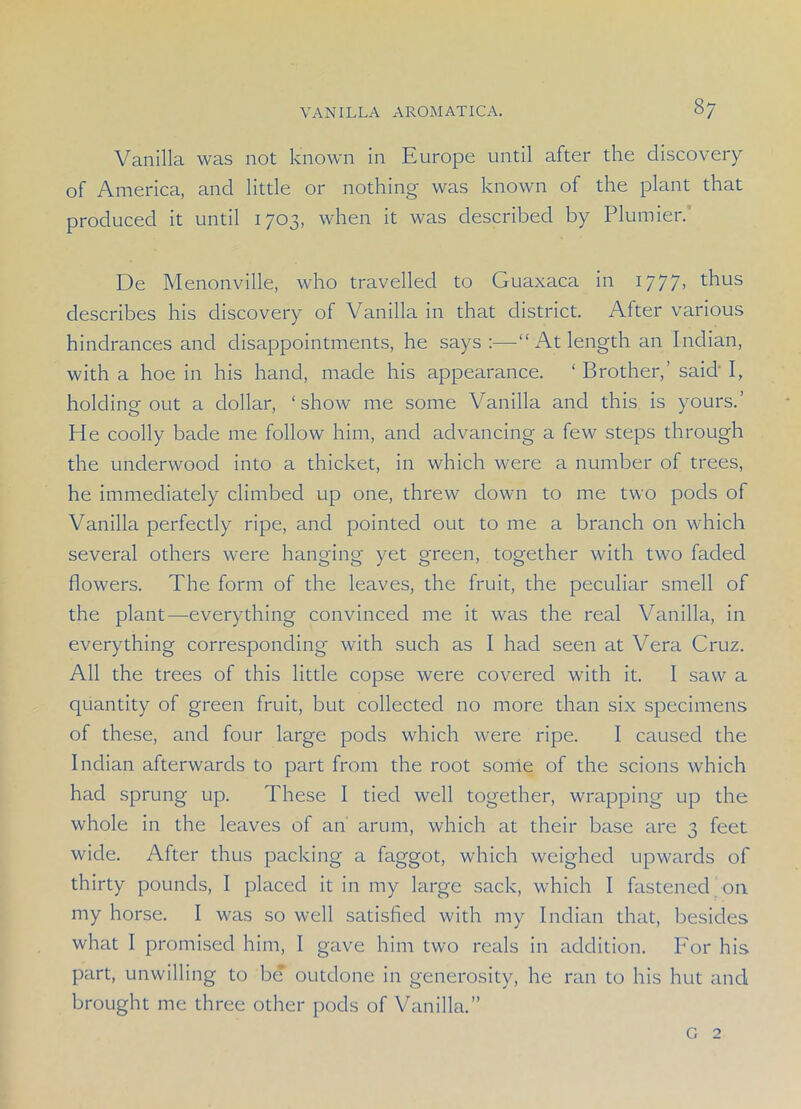 8/ Vanilla was not known in Europe until after the discovery of America, and little or nothing was known of the plant that produced it until 1703, when it was described by Plunder. De Menonville, who travelled to Guaxaca in 1777, thus describes his discovery of Vanilla in that district. After various hindrances and disappointments, he says:—“ At length an Indian, with a hoe in his hand, made his appearance. ‘ Brother,' said' I, holding out a dollar, ‘show me some Vanilla and this is yours.’ He coolly bade me follow him, and advancing a few steps through the underwood into a thicket, in which were a number of trees, he immediately climbed up one, threw down to me two pods of Vanilla perfectly ripe, and pointed out to me a branch on which several others were hanging yet green, together with two faded flowers. The form of the leaves, the fruit, the peculiar smell of the plant—everything convinced me it was the real Vanilla, in everything corresponding with such as I had seen at Vera Cruz. All the trees of this little copse were covered with it. 1 saw a quantity of green fruit, but collected no more than six specimens of these, and four large pods which were ripe. I caused the Indian afterwards to part from the root some of the scions which had sprung up. These I tied well together, wrapping up the whole in the leaves of an arum, which at their base are 3 feet wide. After thus packing a faggot, which weighed upwards of thirty pounds, I placed it in my large sack, which I fastened 011 my horse. I was so well satisfied with my Indian that, besides what I promised him, I gave him two reals in addition. For his part, unwilling to be outdone in generosity, he ran to his hut and brought me three other pods of Vanilla.” G 2