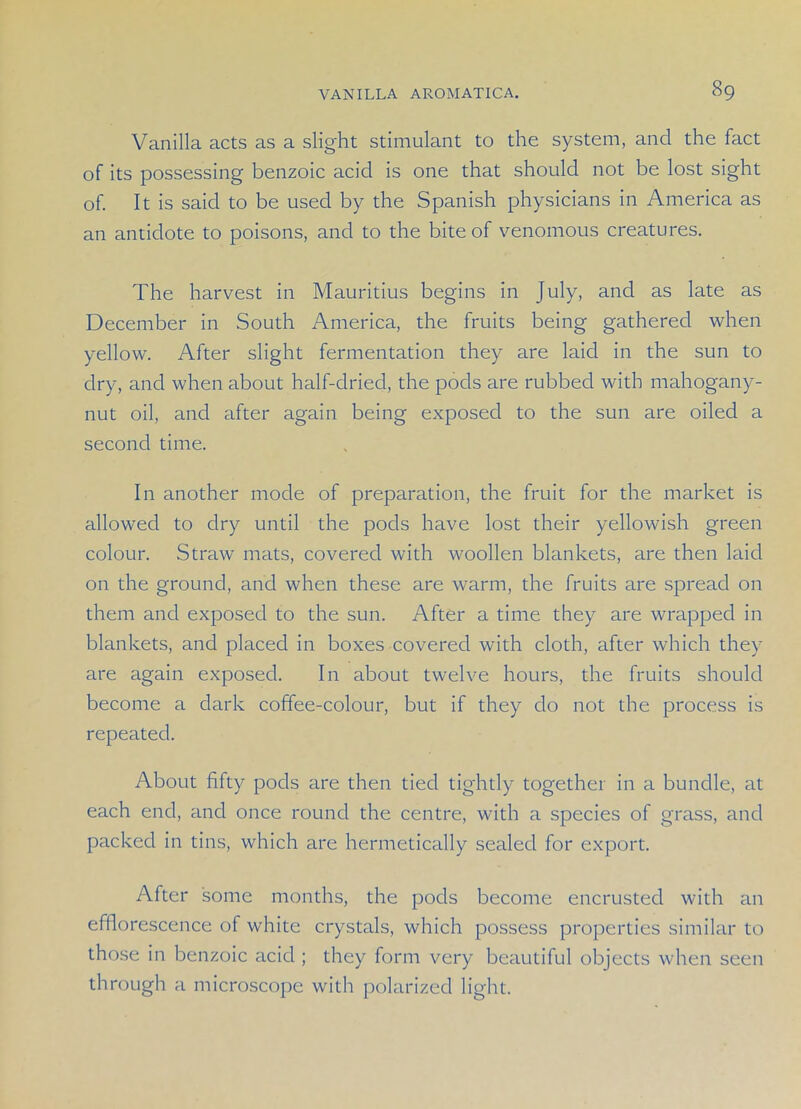 Vanilla acts as a slight stimulant to the system, and the fact of its possessing benzoic acid is one that should not be lost sight of. It is said to be used by the Spanish physicians in America as an antidote to poisons, and to the bite of venomous creatures. The harvest in Mauritius begins in July, and as late as December in South America, the fruits being gathered when yellow. After slight fermentation they are laid in the sun to dry, and when about half-dried, the pods are rubbed with mahogany- nut oil, and after again being exposed to the sun are oiled a second time. In another mode of preparation, the fruit for the market is allowed to dry until the pods have lost their yellowish green colour. Straw mats, covered with woollen blankets, are then laid on the ground, and when these are warm, the fruits are spread on them and exposed to the sun. After a time they are wrapped in blankets, and placed in boxes covered with cloth, after which they are again exposed. In about twelve hours, the fruits should become a dark coffee-colour, but if they do not the process is repeated. About fifty pods are then tied tightly together in a bundle, at each end, and once round the centre, with a species of grass, and packed in tins, which are hermetically sealed for export. After some months, the pods become encrusted with an efflorescence of white crystals, which possess properties similar to those in benzoic acid ; they form very beautiful objects when seen through a microscope with polarized light.