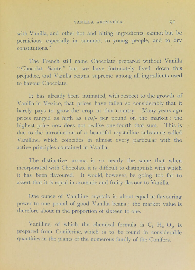 with Vanilla, and other hot and biting ingredients, cannot but be pernicious, especially in summer, to young people, and to dry constitutions.” The French still name Chocolate prepared without Vanilla “ Chocolat Sante,” but we have fortunately lived down this prejudice, and Vanilla reigns supreme among all ingredients used to flavour Chocolate. It has already been intimated, with respect to the growth of Vanilla in Mexico, that prices have fallen so considerably that it barely pays to growr the crop in that country. Many years ago prices ranged as high as 120/- per pound on the market ; the highest price now does not realise one-fourth that sum. This is due to the introduction of a beautiful crystalline substance called Vanilline, which coincides in almost every particular with the active principles contained in Vanilla. The distinctive aroma is so nearly the same that when incorporated with Chocolate it is difficult to distinguish with which it has been flavoured. It would, however, be going too far to assert that it is equal in aromatic and fruity flavour to Vanilla. One ounce of Vanilline crystals is about equal in flavouring power to one pound of good Vanilla beans ; the market value is therefore about in the proportion of sixteen to one. Vanilline, of which the chemical formula is Cs H8 03, is prepared from Coniferine, which is to be found in considerable quantities in the plants of the numerous family of the Conifers.