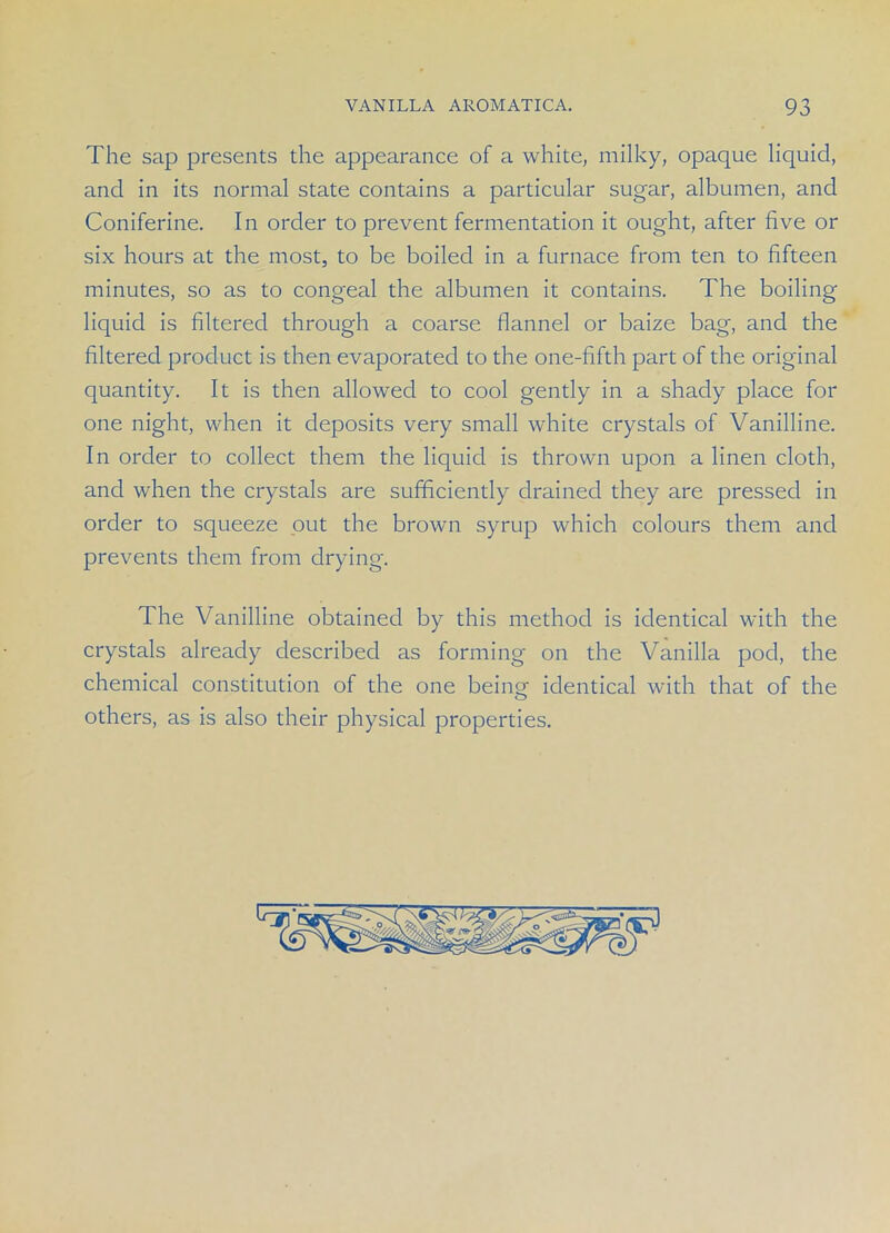 The sap presents the appearance of a white, milky, opaque liquid, and in its normal state contains a particular sugar, albumen, and Coniferine. In order to prevent fermentation it ought, after five or six hours at the most, to be boiled in a furnace from ten to fifteen minutes, so as to congeal the albumen it contains. The boiling liquid is filtered through a coarse flannel or baize bag, and the filtered product is then evaporated to the one-fifth part of the original quantity. It is then allowed to cool gently in a shady place for one night, when it deposits very small white crystals of Vanilline. In order to collect them the liquid is thrown upon a linen cloth, and when the crystals are sufficiently drained they are pressed in order to squeeze out the brown syrup which colours them and prevents them from drying. The Vanilline obtained by this method is identical with the crystals already described as forming on the Vanilla pod, the chemical constitution of the one being; identical with that of the others, as is also their physical properties.