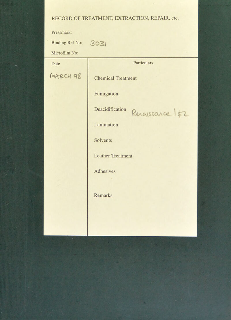 RECORD OF TREATMENT, EXTRACTION, REPAIR, etc. Pressmark: Binding Ref No: 302\ Microfilm No: Date Particulars Chemical Treatment Fumigation Deacidification KWnissoaCc |$1 Lamination Solvents Leather Treatment Adhesives Remarks