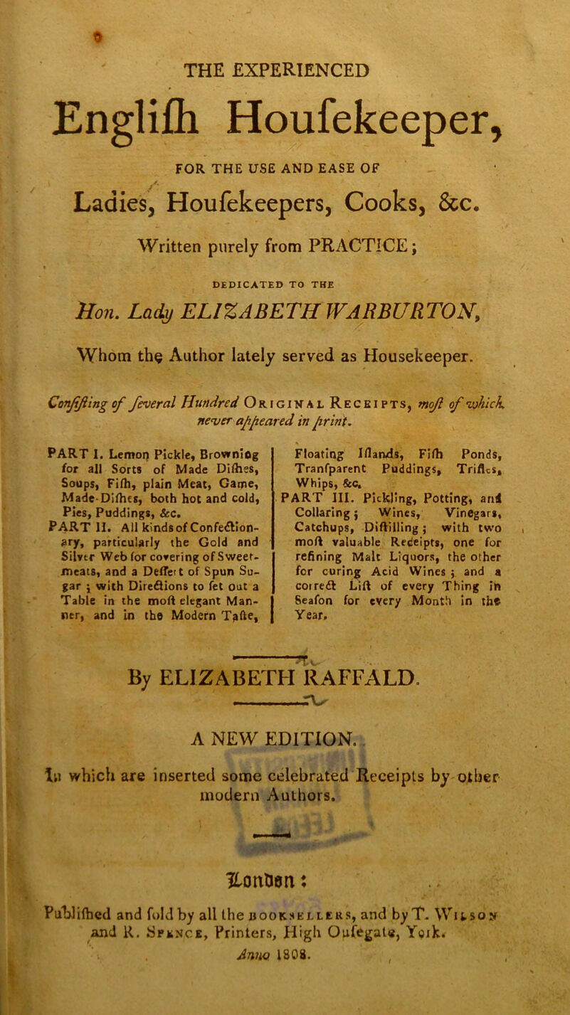 THE EXPERIENCED Englifli Houfekeeper, FOR THE USE AND EASE OF Ladies, Houfekeepers, Cooks, See, Written purely from PRACTICE; DEDICATED TO THE }Io7i. Lady ELIZABETH WARBURTON, Whom th§ Author lately served as Housekeeper. Conjiftingof feveral Hundred Original Receipts, mojl of ’which, newer apjieared in jirlnt. PART 1. Lemon Pickle, Browning /or alt Sorts of Made Dllhes, Soups, Fifh, plain Meat, Game, Made-Dilhes, both hot and cold. Pies, Puddings, &c. Part II. A11 kinds of Confection- ary, particularly the Gold and Silver Web for covering of Sweet- meats, and a Deceit of Spun Su- gar j with Diredions to fet out a Table in the moR elegant Man- ner, and In the Modern TaEe, Floating Iflands, Filh Ponds, Tranfparent Puddings, Trifles, Whips, &C, PART III. Pickling, Potting, and Collaring; Wines, Vinegars, Catchups, Diflilling; with two i molt valuable Receipts, one for refining Malt Liquors, the other for curing Acid Wines ; and a coiredl Lift of every Thing in Seafon for every Month in the Year, By ELIZABETH RAFFALD. A NEW EDITION. Ill which are inserted some celebrated Receipts by other modern Authors. HotxtJon: Publifhed and fold by all the b ooKSELLERS, and by T- Witso:*! and R, Spence, Printers, High Oufegate, Yoik. Anm ISOS.