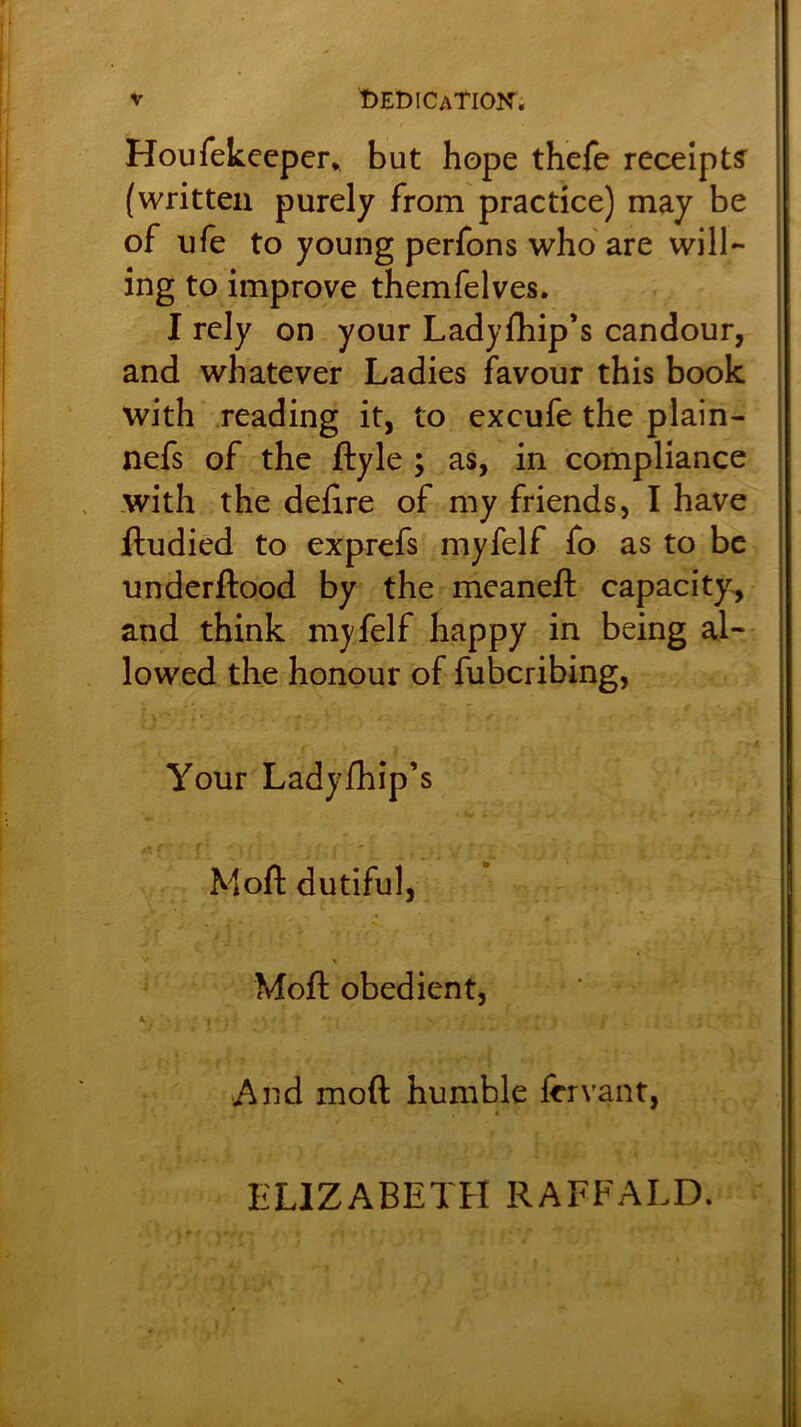 V Dedication. Houfekecper* but hope thefe receipt? (written purely from practice) may be of ufe to young perfons who are will- ing to improve themfelves. I rely on your Ladyfliip’s candour, and whatever Ladies favour this book with reading it, to excufe the plain- nefs of the ftyle ; as, in compliance .with the delire of my friends, I have ftudied to exprefs myfelf fo as to be underftood by the meaneft capacity, and think myfelf happy in being al- lowed the honour of fubcribing, Your Ladylhip’s Moll dutiful, \ Moll obedient, And moft humble lervant, ELIZABETH RAFFALD.