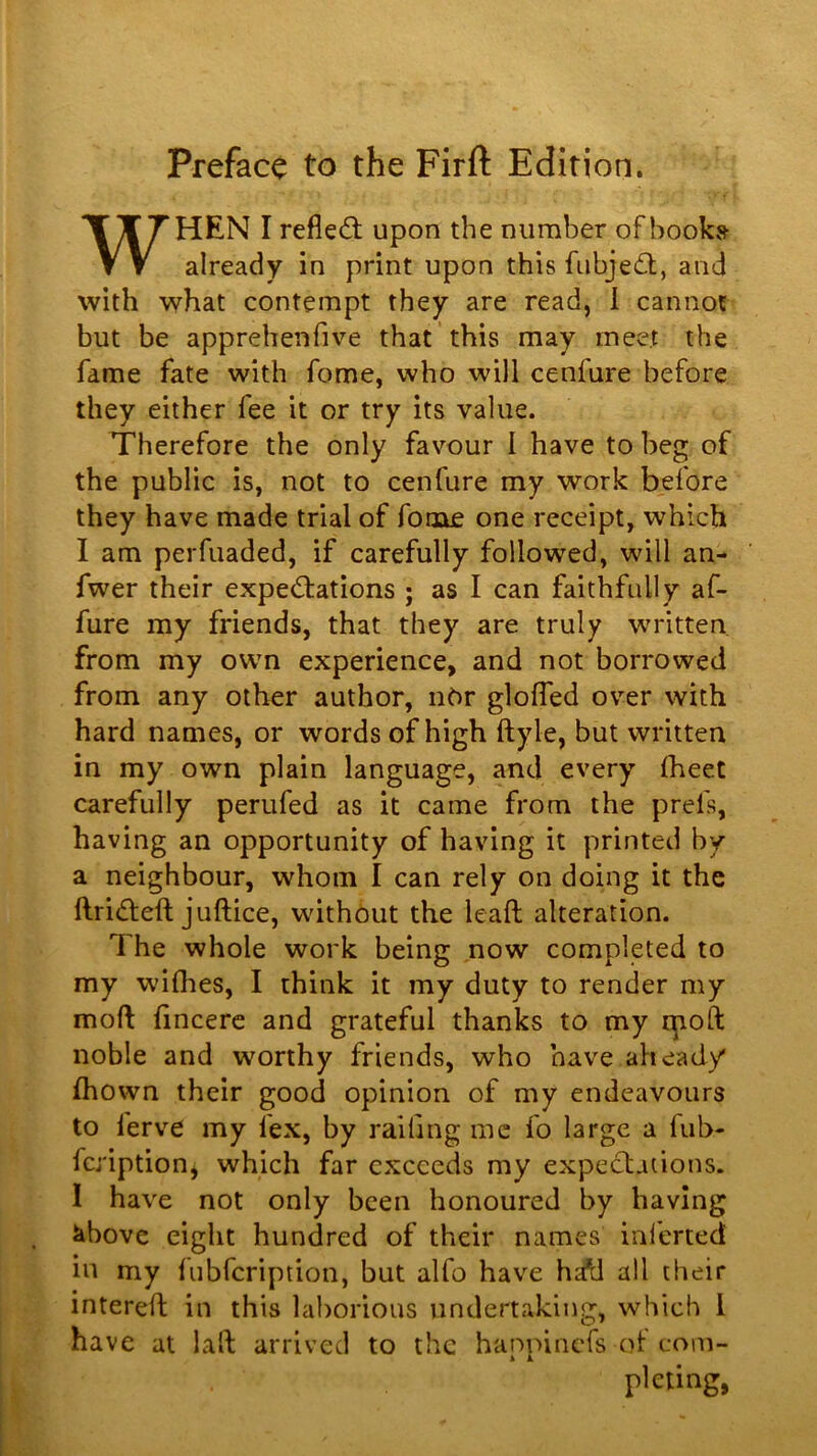 Preface to the Firft Edition. WHEN I refledl upon the number of hooks already in print upon this fubje6l, and with what contempt they are read, 1 cannot but be apprehenfive that this may meet the fame fate with fome, who will cenfure before they either fee it or try its value. Therefore the only favour I have to beg of the public is, not to cenfure my work before they have made trial of fome one receipt, which I am perfuaded, if carefully followed, will an- fwer their exped:ations ; as I can faithfully af- fure my friends, that they are truly wTitten, from my own experience, and not borrowed from any other author, u6r gloffed over with hard names, or words of high ftyle, but written in my own plain language, and every fheet carefully perufed as it came from the prefs, having an opportunity of having it printed by a neighbour, whom I can rely on doing it the ftridteft juftice, without the leaft alteration. The whole work being now completed to my wiflies, I think it my duty to render my moft fincerc and grateful thanks to my qioft noble and worthy friends, who have ahead/ (hown their good opinion of my endeavours to ferve my fex, by railing me fo large a fub- fcj'iption, which far exceeds my expectations. I have not only been honoured by having ^bovc eight hundred of their names inlcrted in my fubfeription, but alfo have h;^ all their interell in this laborious undertaking, which I have at laft arrived to the hanpinefs of com- pleting,