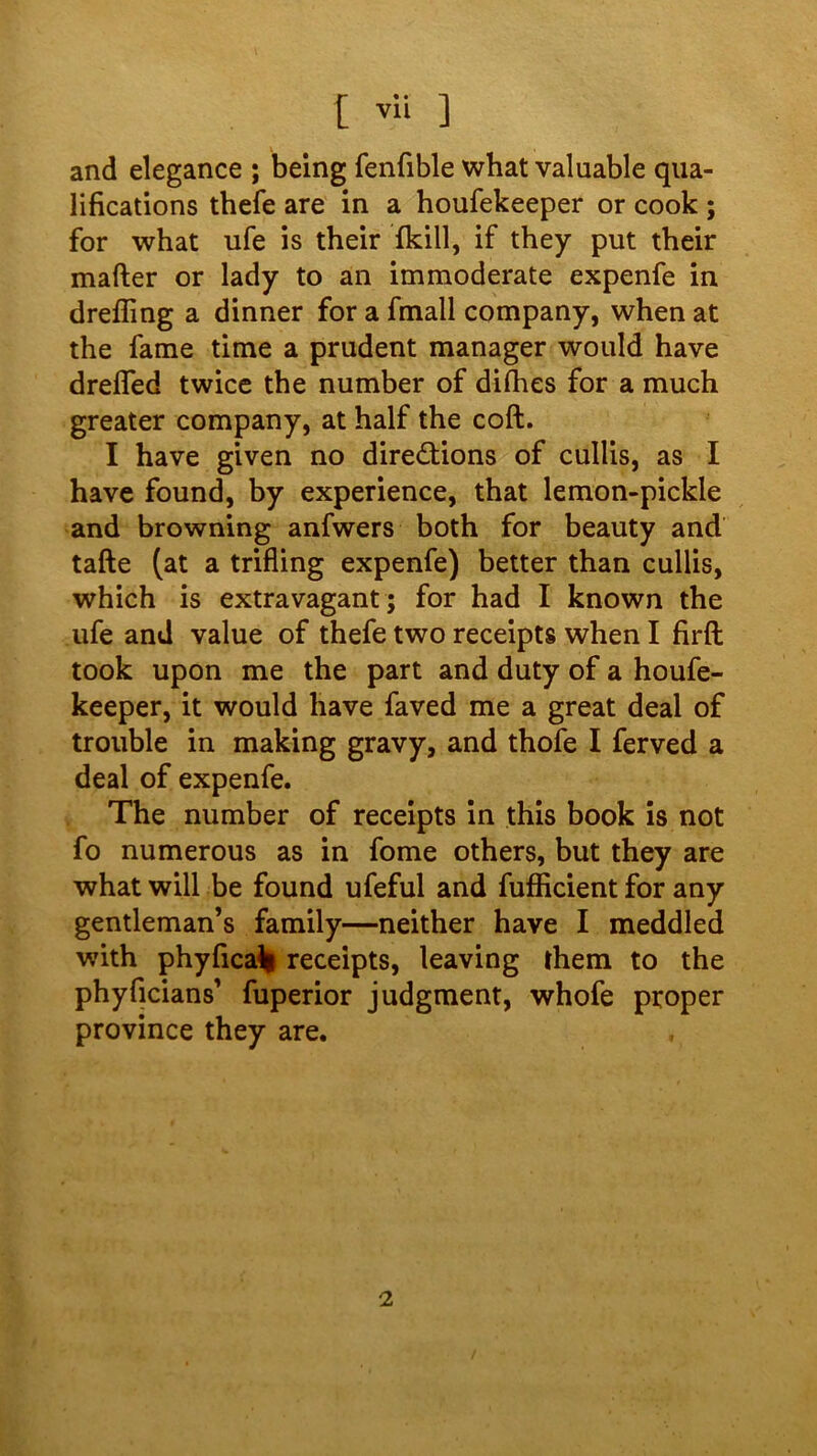 [ vli ] and elegance ; being fenfible what valuable qua- lifications thefe are in a houfekeeper or cook ; for what ufe is their fkill, if they put their mafter or lady to an immoderate expenfe in drefling a dinner for a fmall company, when at the fame time a prudent manager would have drelTed twice the number of difhes for a much greater company, at half the coft. I have given no directions of cullis, as I have found, by experience, that lemon-pickle and browning anfwers both for beauty and tafte (at a trifling expenfe) better than cullis, which is extravagant; for had I known the ufe and value of thefe two receipts when I firft took upon me the part and duty of a houfe- keeper, it would have faved me a great deal of trouble in making gravy, and thofe I ferved a deal of expenfe. The number of receipts in this book is not fo numerous as in fome others, but they are what will be found ufeful and fufficient for any gentleman’s family—neither have I meddled with phyfica% receipts, leaving them to the phyficians’ fuperior judgment, whofe proper province they are.