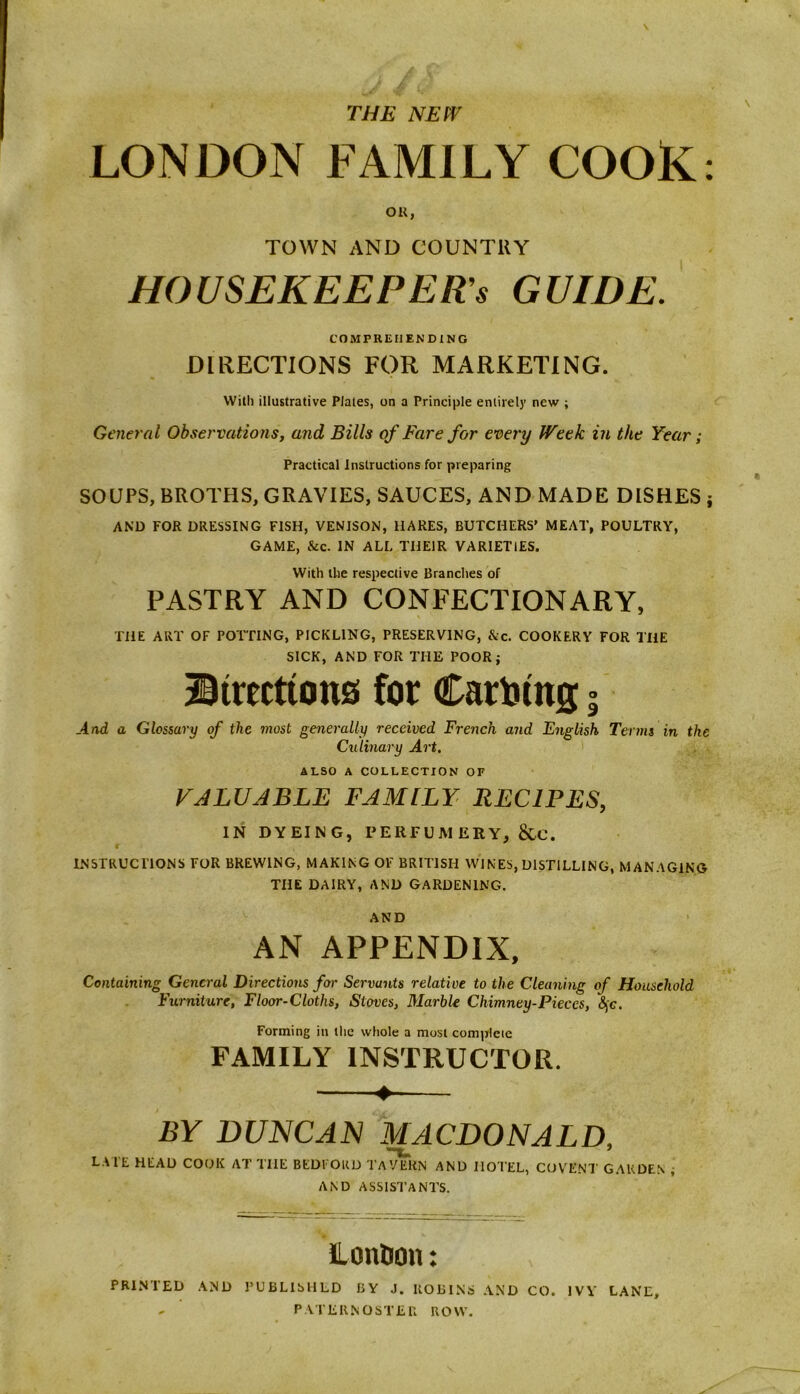 THE NEW LONDON FAMILY COOK: OK, TOWN AND COUNTRY HOUSEKEEPERS GUIDE. COMPREHENDING DIRECTIONS FOR MARKETING. With illustrative P/ales, on a Principle entirely new ; General Observations, and Bills of Fare for every Week in the Year; Practical Instructions for preparing SOUPS, BROTHS, GRAVIES, SAUCES, AND MADE DISHES } AND FOR DRESSING FISH, VENISON, HARES, BUTCHERS' MEAT, POULTRY, GAME, See. IN ALL THEIR VARIETIES. With the respective Brandies of PASTRY AND CONFECTIONARY, THE ART OF POTTING, PICKLING, PRESERVING, &c. COOKERY FOR THE SICK, AND FOR THE POOR; ©treettons for Caro mg. And a Glossary of the most generally received French and English Terms in the Culinary Art. ALSO A COLLECTION OF VALUABLE FAMILY RECIPES, IN DYEING, PERFUMERY, &C. INSTRUCTIONS FOR BREWING, MAKING OF BRITISH WINES, DISTILLING, MANAGING THE DAIRY, AND GARDENING. AND AN APPENDIX, Containing General Directions for Servants relative to the Cleaning of Household Furniture, Floor-Cloths, Stoves, Marble Chimney-Pieces, §g. Forming in the whole a most complete FAMILY INSTRUCTOR. 4 BY DUNCAN MACDONALD, LATE HEAD COOK AT THE BEDFORD TAVERN AND HOTEL, COVENT GARDEN ; AND ASSISTANTS. London: PRINTED AND PUBLISHED BY J. ROBINS AND CO. IVY LANE, - PATERNOSTER ROW.
