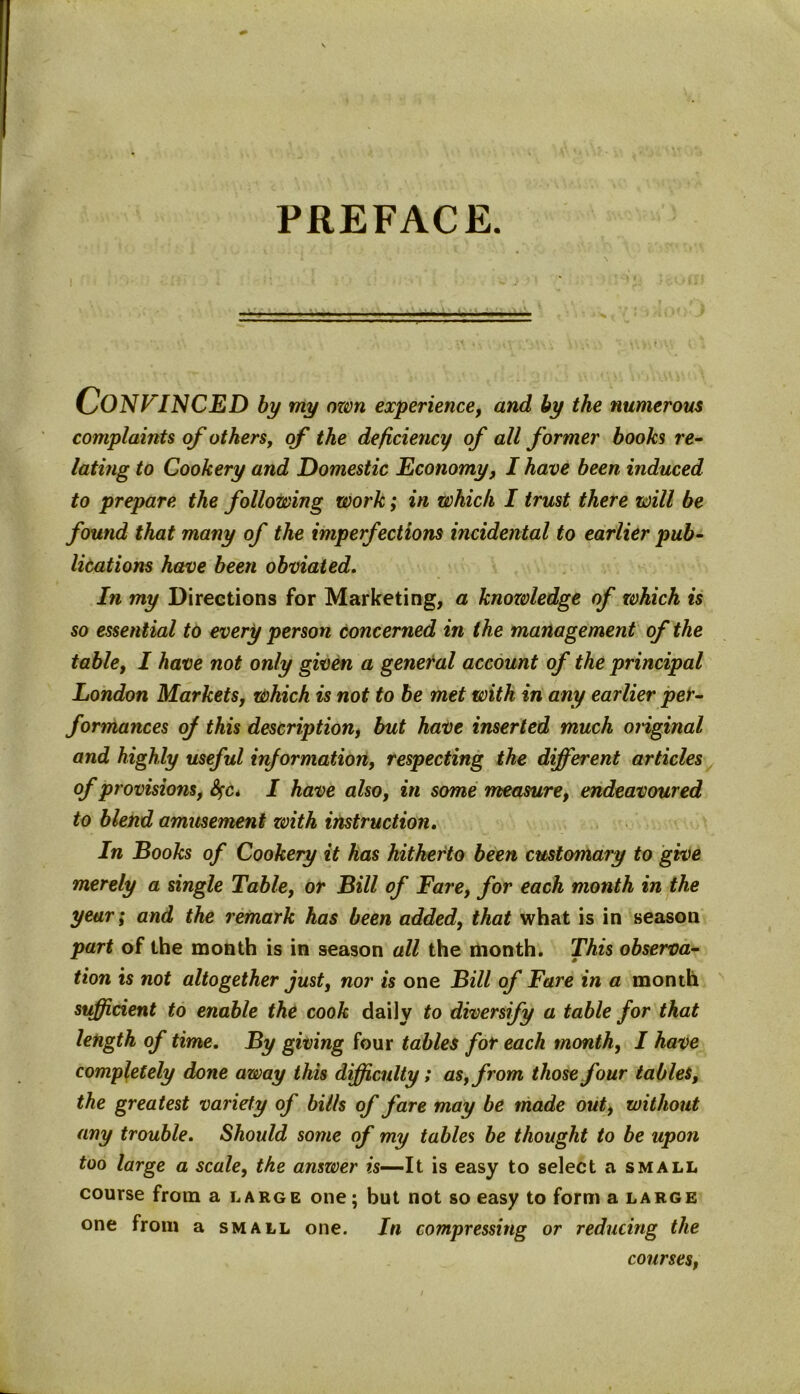 PREFACE. CONFINCED by my ozm experience, and by the numerous complaints of others, of the deficiency of all former books re- lating to Cookery and Domestic Economy, I have been induced to prepare the following work; in which I trust there will be found that many of the imperfections incidental to earlier pub- lications have been obviated. In my Directions for Marketing, a knowledge of which is so essential to every person concerned in the management of the table, I have not only given a general account of the principal London Markets, which is not to be met with in any earlier per- formances of this description, but have inserted much original and highly useful information, respecting the different articles of provisions, fyc* I have also, in some measure, endeavoured to blend amusement zvith instruction. In Books of Cookery it has hitherto been customary to give merely a single Table, or Bill of Fare, for each month in the year; and the remark has been added, that what is in season part of the month is in season all the month. This observa- tion is not altogether just, nor is one Bill of Fare in a month sufficient to enable the cook daily to diversify a table for that length of time. By giving four tables for each month, I have completely done away this difficulty; as, from those four tables, the greatest variety of bills of fare may be made out, without any trouble. Should some of my tables be thought to be upon too large a scale, the answer is—It is easy to select a small course from a large one; but not so easy to forma large one from a small one. In compressing or reducing the courses,