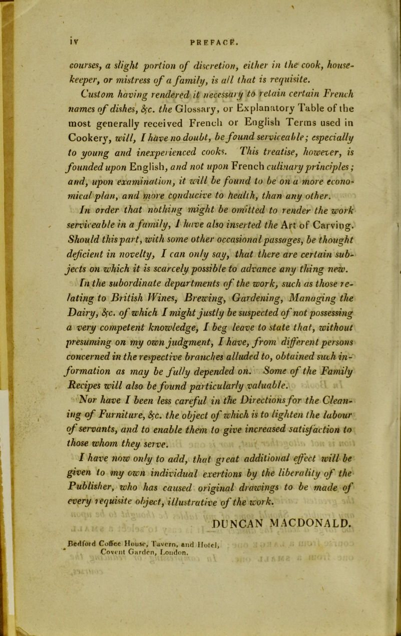 courses, a slight portion of discretion, either in the cook, house- keeper, or mistress of a family, is all that is requisite. Custom having rendered it necessary to retain certain French names of dishes, fyc. the Glossary, or Explanatory Table of the most generally received French or English Terms used in Cookery, will, I have no doubt, be found serviceable; especially to young and inexperienced cooks. This treatise, however, is founded upon English, and not upon French culinary principles; and, upon examination, it will be found to be on a more econo- mical plan, and more conducive to health, than any other. In order that nothing might be omitted to render the work serviceable in a family, l have also inserted the Art of Carving. Should this part, with some other occasional passages, be thought deficient in novelty, I can only say, that there are certain sub- jects on which it is scarcely possible to advance any thing new. In the subordinate departments of the work, such as those re- lating to British Wines, Brewing, Gardening, Managing the Dairy, &fc. of which I might justly be suspected of not possessing a very competent knowledge, I beg leave to state that, without presuming on my own judgment, I have, from different persons concerned in the respective branches alluded to, obtained such in- formation as may be fully depended on. Some of the Family Recipes will also be found particularly valuable. Nor have I been less careful in the Directions for the Clean- ing of Furniture, fyc. the object of which is to lighten the labour of servants, and to enable them to give increased satisfaction to those whom they serve. I have now only to add, that great additional effect will be given to my own individual exertions by the liberality of the Publisher, who has caused original drawings to be made of every requisite object, illustrative of the work. DUNCAN MACDONALD. Bedford Coffee House, Tavern, and Hotel, Covent Garden, London.