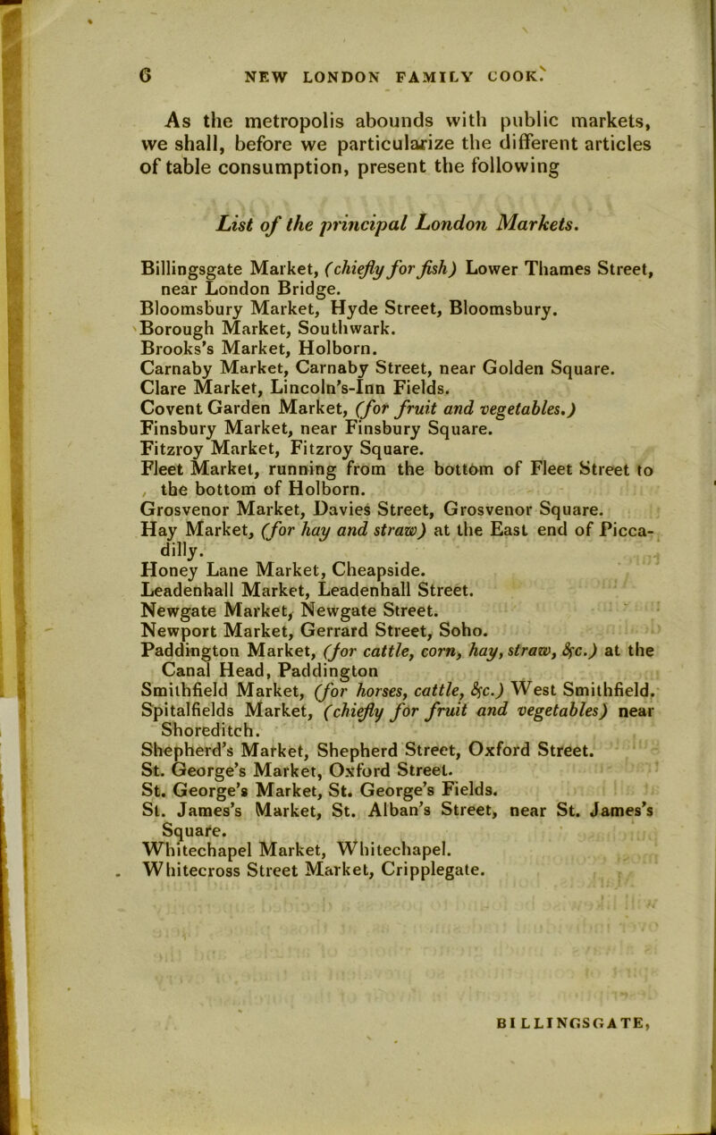 As the metropolis abounds with public markets, we shall, before we particularize the different articles of table consumption, present the following List of the principal London Markets. Billingsgate Market, (chiefly for fish) Lower Thames Street, near London Bridge. Bloomsbury Market, Hyde Street, Bloomsbury. Borough Market, Southwark. Brooks's Market, Holborn. Carnaby Market, Carnaby Street, near Golden Square. Clare Market, Lincoln’s-Inn Fields. Covent Garden Market, (for fruit and vegetables,) Finsbury Market, near Finsbury Square. Fitzroy Market, Fitzroy Square. Fleet Market, running from the bottom of Fleet Street to , the bottom of Holborn. Grosvenor Market, Davies Street, Grosvenor Square. Hay Market, (for hay and straw) at the East end of Picca- dilly. Honey Lane Market, Cheapside. Leadenhall Market, Leadenhall Street. Newgate Market, Newgate Street. Newport Market, Gerrard Street, Soho. Paddington Market, (for cattle, corn, hay, straw, fyc.) at the Canal Head, Paddington Smilhfield Market, (for horses, cattle, fyc.) West Smithfield. Spitalfields Market, (chiefly for fruit and vegetables) near Shoreditch. Shepherd’s Market, Shepherd Street, Oxford Street. St. George’s Market, Oxford Street. St. George’s Market, St. George’s Fields. St. James’s Market, St. Alban’s Street, near St. James’s Square. Whitechapel Market, Whitechapel. Whitecross Street Market, Cripplegate. BILLINGSGATE,