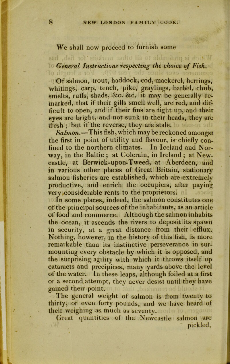 We shall now proceed to furnish some General Instructions respecting the choice of Fish. Of salmon, trout, haddock, cod, mackerel, herrings, whitings, carp, tench, pike, graylings, barbel, chub, smelts, ruffs, shads, &c. &c. it may be generally re- marked, that if their gills smell well, are red, and dif- ficult to open, and if their fins are tight up, and their eyes are bright, and not sunk in their heads, they are fresh ; but if the reverse, they are stale. Salmon.—This fish, which may be reckoned amongst the first in point of utility and flavour, is chiefly con- fined to the northern climates. In Iceland and Nor- way, in the Baltic ; at Colerain, in Ireland ; at New- castle, at Berwick-upon-Tweed, at Aberdeen, and in various other places of Great Britain, stationary salmon fisheries are established, which are extremely productive, and enrich the occupiers, after paying very,considerable rents to the proprietors. In some places, indeed, the salmon constitutes one of the principal sources of the inhabitants, as an article of food and commerce. Although the salmon inhabits the ocean, it ascends the rivers to deposit its spawn in security, at a great distance from their efflux. Nothing, however, in the history of this fish, is more remarkable than its instinctive perseverance in sur- mounting every obstacle by which it is opposed, and the surprising agility with which it throws itself up cataracts and precipices, many yards above the level of the water. In these leaps, although foiled at a first or a second attempt, they never desist until they have gained their point. The general weight of salmon is from twenty to thirty, or even forty pounds, and we have heard of their weighing as much as seventy. Great quantities of the Newcastle salmon are pickled,