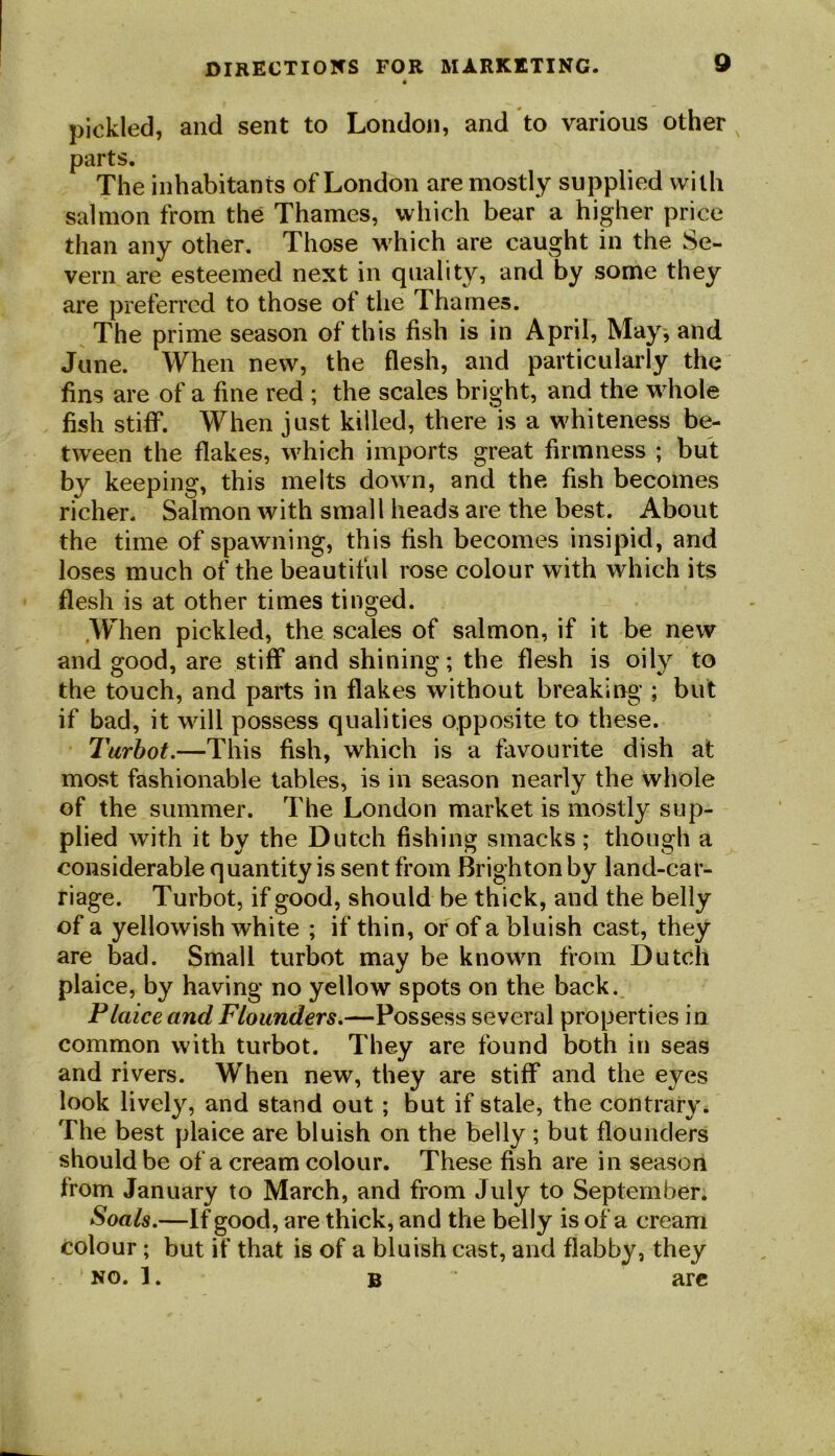 pickled, and sent to London, and to various other parts. The inhabitants of London are mostly supplied with salmon from the Thames, which bear a higher price than any other. Those which are caught in the Se- vern are esteemed next in quality, and by some they are preferred to those of the Thames. The prime season of this fish is in April, May, and June. When new, the flesh, and particularly the fins are of a fine red ; the scales bright, and the whole fish stiff. When just killed, there is a whiteness be- tween the flakes, which imports great firmness ; but by keeping, this melts down, and the fish becomes richer. Salmon with small heads are the best. About the time of spawning, this fish becomes insipid, and loses much of the beautiful rose colour with which its flesh is at other times tinged. .When pickled, the scales of salmon, if it be new and good, are stiff and shining; the flesh is oily to the touch, and parts in flakes without breaking ; but if bad, it will possess qualities opposite to these. Turbot.—This fish, which is a favourite dish at most fashionable tables, is in season nearly the whole of the summer. The London market is mostly sup- plied with it by the Dutch fishing smacks; though a considerable quantity is sent from Brighton by land-car- riage. Turbot, if good, should be thick, and the belly of a yellowish white ; if thin, or of a bluish cast, they are bad. Small turbot may be known from Dutch plaice, by having no yellow spots on the back. Plaice and Flounders.—Possess several properties in common with turbot. They are found both in seas and rivers. When new, they are stiff and the eyes look lively, and stand out ; but if stale, the contrary. The best plaice are bluish on the belly ; but flounders should be of a cream colour. These fish are in season from January to March, and from July to September. Soals.—If good, are thick, and the belly is of a cream colour; but if that is of a bluish cast, and flabby, they no. 1. B are