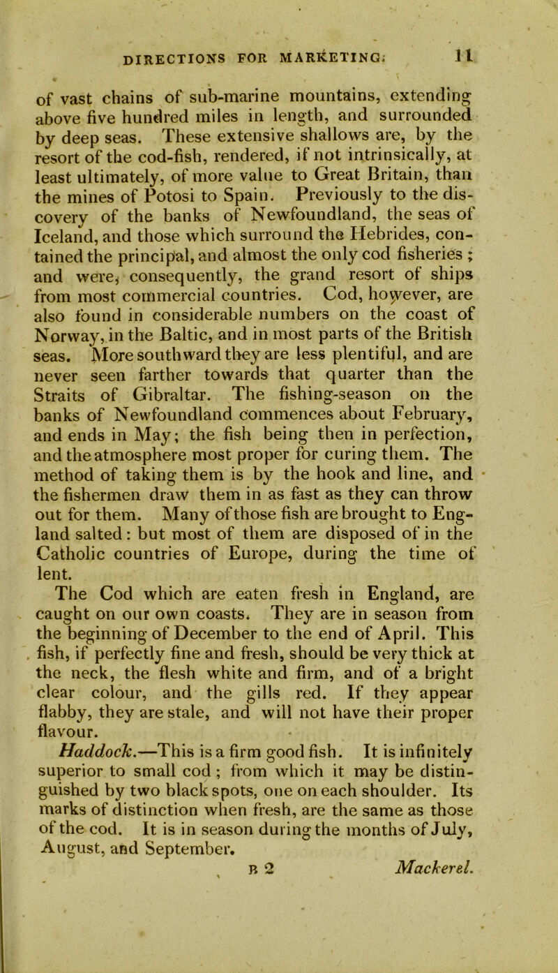 of vast chains of sub-marine mountains, extending above five hundred miles in length, and surrounded by deep seas. These extensive shallows are, by the resort of the cod-fish, rendered, if not intrinsically, at least ultimately, of more value to Great Britain, than the mines of Potosi to Spain. Previously to the dis- covery of the banks of Newfoundland, the seas of Iceland, and those which surround the Hebrides, con- tained the principal, and almost the only cod fisheries ; and were* consequently, the grand resort of ships from most commercial countries. Cod, hovyever, are also found in considerable numbers on the coast of Norway, in the Baltic, and in most parts of the British seas. More southward they are less plentiful, and are never seen farther towards that quarter than the Straits of Gibraltar. The fishing-season on the banks of Newfoundland commences about February, and ends in May; the fish being then in perfection, and the atmosphere most proper for curing them. The method of taking them is by the hook and line, and the fishermen draw them in as fast as they can throw out for them. Many of those fish are brought to Eng- land salted: but most of them are disposed of in the Catholic countries of Europe, during the time of lent. The Cod which are eaten fresh in England, are caught on our own coasts* They are in season from the beginning of December to the end of April. This . fish, if perfectly fine and fresh, should be very thick at the neck, the flesh white and firm, and of a bright clear colour, and the gills red. If they appear flabby, they are stale, and will not have their proper flavour. Haddock.—This is a firm good fish. It is infinitely superior to small cod ; from which it may be distin- guished by two black spots, one on each shoulder. Its marks of distinction when fresh, are the same as those of the cod. It is in season during the months of July, August, and September. Mackerel.