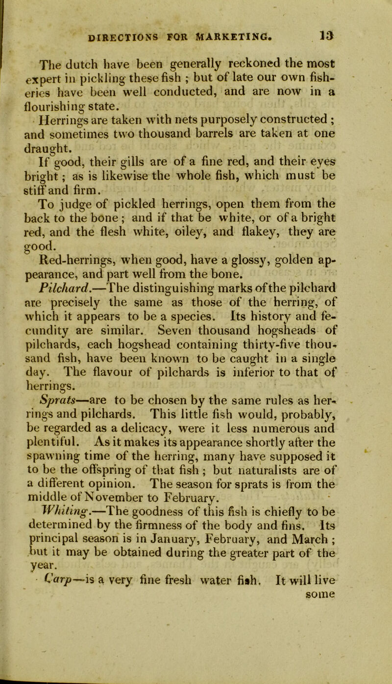 The dutch have been generally reckoned the most expert in pickling these fish ; but of late our own fish- eries have been well conducted, and are now in a flourishing state. Herrings are taken with nets purposely constructed ; and sometimes two thousand barrels are taken at one draught. If good, their gills are of a fine red, and their eyes bright; as is likewise the whole fish, which must be stiff and firm. To judge of pickled herrings, open them from the back to the bone ; and if that be white, or of a bright red, and the flesh white, oiley, and flakey, they are -herrings, when good, have a glossy, golden ap- pearance, and part well from the bone. Pilchard.—The distinguishing marks of the pilchard are precisely the same as those of the herring, of which it appears to be a species. Its history and fe- cundity are similar. Seven thousand hogsheads of pilchards, each hogshead containing thirty-five thou* sand fish, have been known to be caught in a single day. The flavour of pilchards is inferior to that of herrings. Sprats—are to be chosen by the same rules as her* rings and pilchards. This little fish would, probably, be regarded as a delicacy, were it less numerous and plentiful. As it makes its appearance shortly after the spawning time of the herring, many have supposed it to be the offspring of that fish ; but naturalists are of a different opinion. The season for sprats is from the middle of November to February. Whiting'.—The goodness of this fish is chiefly to be determined by the firmness of the body and fins. Its principal season is in January, February, and March ; but it may be obtained during the greater part of the year. Carp—is a very fine fresh water fish. It will live some good. Red