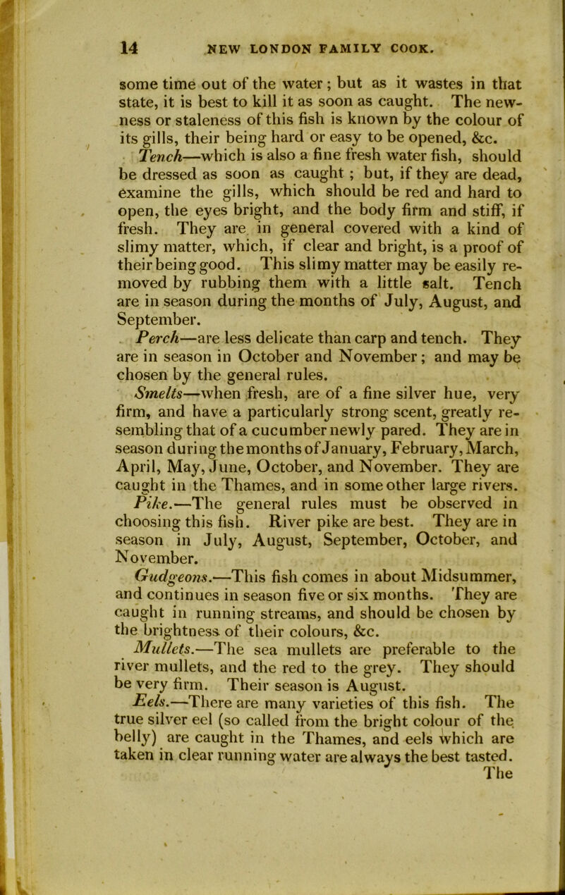 some time out of the water ; but as it wastes in that state, it is best to kill it as soon as caught. The new- ness or staleness of this fish is known by the colour of its gills, their being hard or easy to be opened, &c. Tench—which is also a fine fresh water fish, should be dressed as soon as caught ; but, if they are dead, examine the gills, which should be red and hard to open, the eyes bright, and the body firm and stiff, if fresh. They are in general covered with a kind of slimy matter, which, if clear and bright, is a proof of their being good. This slimy matter may be easily re- moved by rubbing them with a little salt. Tench are in season during the months of July, August, and September. Perch—are less delicate than carp and tench. They are in season in October and November; and may be chosen by the general rules. Smelts—-when fresh, are of a fine silver hue, very firm, and have a particularly strong scent, greatly re- sembling that of a cucumber newly pared. They are in season during the months of January, February, March, April, May, June, October, and November. They are caught in the Thames, and in some other large rivers. Pike.—The general rules must be observed in choosing this fish. River pike are best. They are in season in July, August, September, October, and November. Gudgeons.—This fish comes in about Midsummer, and continues in season five or six months. They are caught in running streams, and should be chosen by the brightness, of their colours, &c. Mullets.—The sea mullets are preferable to the river mullets, and the red to the grey. They should be very firm. Their season is August. Pels.—There are many varieties of this fish. The true silver eel (so called from the bright colour of the belly) are caught in the Thames, and eels which are taken in clear running water are always the best tasted. The