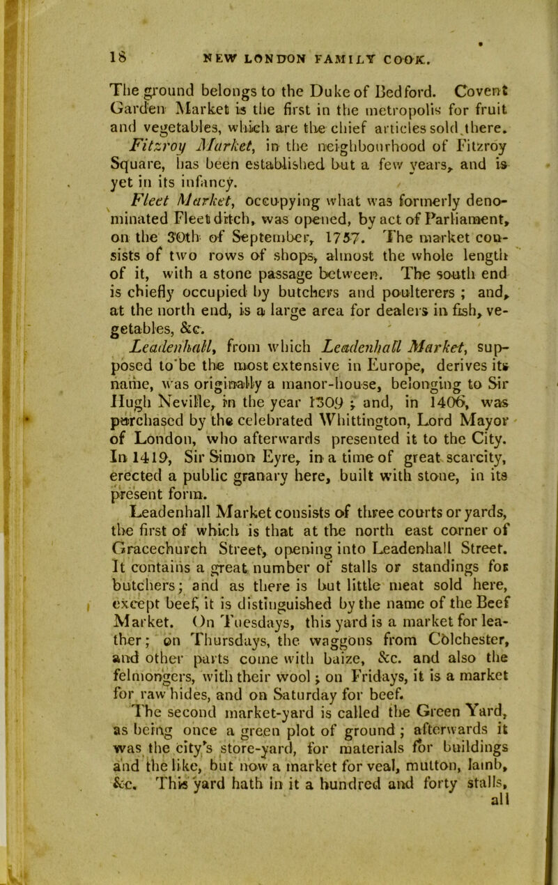 The ground belongs to the Duke of Bedford. Covent Garden Market is the first in the metropolis* for fruit and vegetables, which are the chief articles sold,there. Fitzroy Market, in the neighbourhood of Fitzroy Square, has been established but a few years* and is yet in its infancy. Fleet Market, occupying what was formerly deno- minated Fleet ditch, was opened, by act of Parliament* on the 3‘Oth of September* 1757. The market con- sists of two rows of shops, almost the whole length of it, with a stone passage between. The south end is chiefly occupied by butchers and poulterers ; and* at the north end, is a large area for dealers in fish* ve- getables, &c. Leadenhall, from which Leadenhall Market, sup- posed to'be the most extensive in Europe, derives its name, was originally a manor-house, belonging to Sir Hugh Neville* in the year 1309 y and, in 1406, was purchased by the celebrated Whittington, Lord Mayor of London, who afterwards presented it to the City. In 1419, Sir Simon Eyre* in a time of great scarcity, erected a public granary here, built with stone, in its present form. Leadenhall Market consists of three courts or yards, the first of which is that at the north east corner of Gracechurch Street, opening into Leadenhall Street. It contains a great number of stalls or standings for butchers; and as there is but little meat sold here, except bee£ it is distinguished by the name of the Beef Market. On Tuesdays, this yard is a market for lea- ther; on Thursdays, the. waggons from Colchester, and other parts come witli baize, See. and also the felmongers, with their wool -> on Fridays, it is a market for raw hides, and on Saturday for beef. The second market-yard is called the Green Yard, as being once a green plot of ground ; afterwards it was the city's store-yard, for materials for buildings and the like, but now a market for veal, mutton, lamb, &c. This yard hath in it a hundred and forty stalls, all
