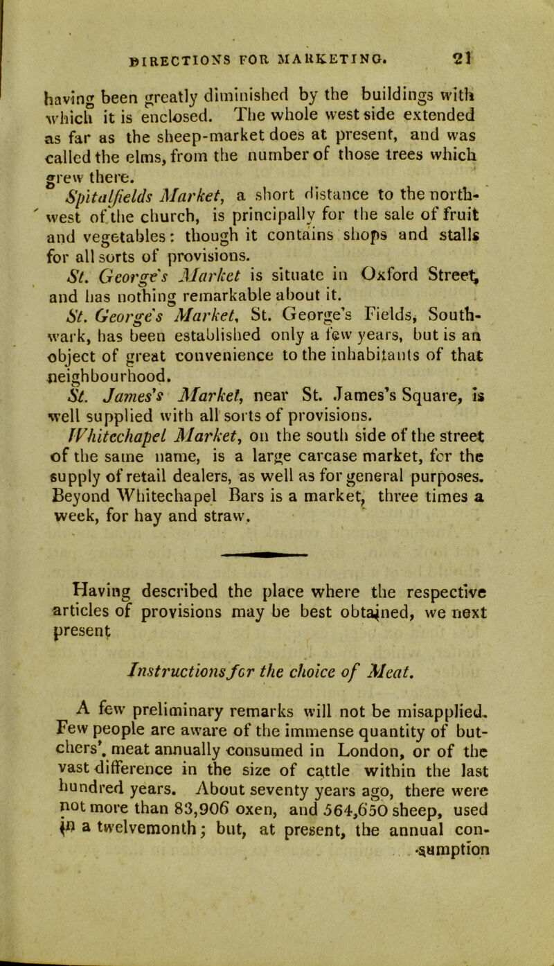 having been greatly diminished by the buildings with which it is enclosed. The whole west side extended as far as the sheep-market does at present, and was called the elms, from the number of those trees which grew there. Spit a l/ields Market, a short distance to the north- west of the church, is principally for the sale of fruit and vegetables: though it contains shops and stalls for all sorts of provisions. St. Georges Market is situate in Oxford Streep and has nothing remarkable about it. St. Georges Market, St. George’s Fields* South- wark, has been established only a few years, but is an object of great convenience to the inhabitants of that neighbourhood. St. James's Market, near St. James’s Square, Is well supplied with all'sorts of provisions. Whitechapel Market, on the south side of the street of the same name, is a large carcase market, for the supply of retail dealers, as well as for general purposes. Beyond Whitechapel Bars is a market, three times a week, for hay and straw. Having described the place where the respective articles of provisions may be best obtained, we next present Instructions for the choice of Meat. A few preliminary remarks will not be misapplied. Few people are aware of the immense quantity of but- chers’. meat annually consumed in London, or of the vast difference in the size of cattle within the last hundred years. About seventy years ago, there were not more than 83,906 oxen, and J64,6’50 sheep, used p? a twelvemonth; but, at present, the annual con- sumption