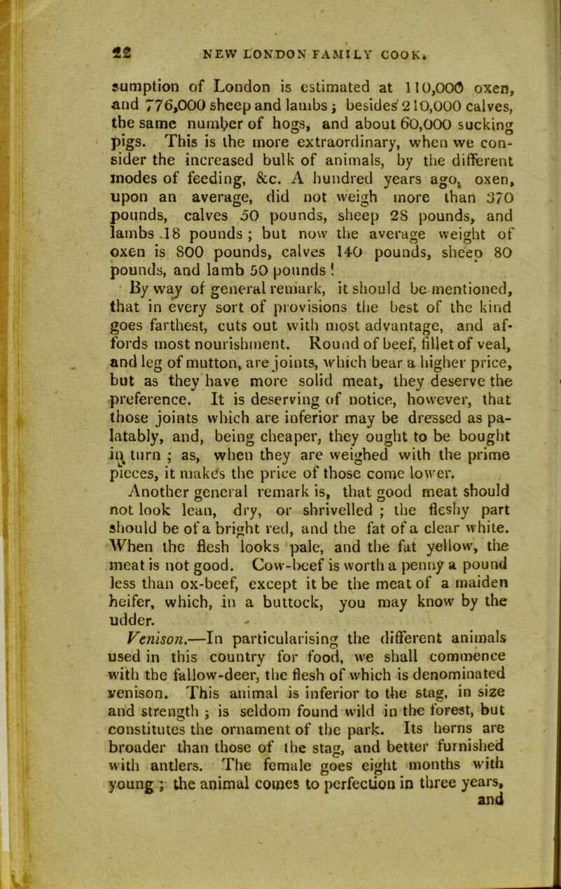 sumption of London is estimated at 110,000 oxen, and 776,000 sheep and lambs j besides' 210,000 calves, the same number of hogs, and about 60,000 sucking pigs. This is the more extraordinary, when we con- sider the increased bulk of animals, by the different inodes of feeding, &c. A hundred years ago; oxen, upon an average, did not weigh more than 370 pounds, calves 50 pounds, sheep 2S pounds, and lambs .18 pounds; but now the average weight of oxen is 800 pounds, calves 140 pounds, sheep 80 pounds, and lamb 50 pounds ! By way of general remark, it should be mentioned, that in every sort of provisions the best of the kind goes farthest, cuts out with most advantage, and af- fords most nourishment. Round of beef, fillet of veal, and leg of mutton, are joints, which bear a higher price, but as they have more solid meat, they deserve the preference. It is deserving of notice, however, that those joints which are inferior may be dressed as pa- latably, and, being cheaper, they ought to be bought ii\ turn ; as, when they are weighed with the prime pieces, it makes the price of those come lower. Another general remark isf that good meat should not look lean, dry, or shrivelled ; the fleshy part should be of a bright red, and the fat of a clear white. When the flesh looks pale, and the fat yellow, the meat is not good. Cow-beef is worth a penny a pound less than ox-beef, except it be the meat of a maiden heifer, which, in a buttock, you may know by the udder. Venison.—In particularising the different animals used in this country for food, we shall commence with the fallow-deer, the flesh of which is denominated venison. This animal is inferior to the stag, in size and strength ; is seldom found wild in the forest, but constitutes the ornament of the park. Its horns are broader than those of the stag, and better furnished with antlers. The female goes eight months with young; the animal comes to perfection in three years.