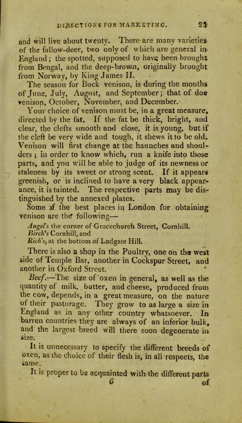 and will live about twenty. There are many varieties of the fallow-deer, two only of which are general in* England; the spotted, supposed to have been brought from Bengal, and the deep-brown, originally brought from Norway, by King James II. The season for Buck venison, is during the months of J une, July, August, and September; that of doe venison, October, November, and December. Your choice of venison must be, in a great measure, directed by the fat. If the fat be thick, bright, and clear, the clefts smooth and close, it is young, but if the cleft be very wide and tough, it shews it to be old. Venison will first change at the haunches and shoul- ders ; in order to know which, run a knife into those parts, and you will be able to judge of its newness or staleness by its sweet or strong scent. If it appears greenish, or is inclined to have a very black appear- ance, it is tainted. The respective parts may be dis- tinguished by the annexed plates. Some if the best places in London for obtaining venison are th£ following— Angel's the corner of Gracechurch Street, Cornhill. Birch's Cornhill, an-d Rich's, at the bottom of Ludgate Hill. There is also a shop in the Poultry, one on the west side of Temple Bar, another in Cockspur Street, and another in Oxford Street. Beef,—The size of oxen in general, as well as the quantity of milk, butter, and cheese, produced from the cow, depends, in a great measure, on the nature of their pasturage. They grow to as large a size in England as in any other country whatsoever. In barren countries they are always of an inferior bulk, and the largest breed will there soon degenerate in .size. It is unnecessary to specify the different breeds of oxen, as the choice of their flesh is, in all respects, the same. It is proper to be acquainted with the different parts G of