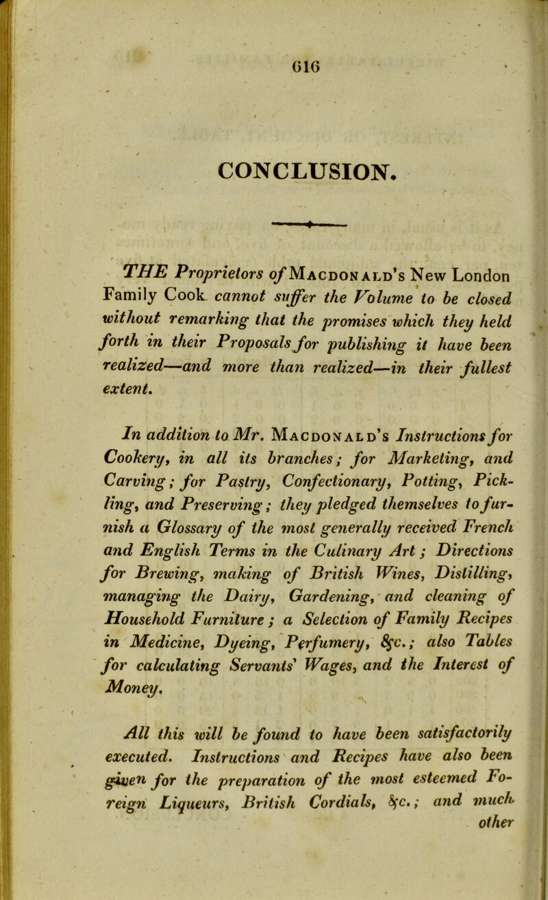 CONCLUSION* THE Proprietors of Macdonald’s New London Family Coot cannot suffer the Volume to be closed without remarking that the promises which they held forth in their Proposals for publishing it have been realized—and more than realized—in their fullest extent. In addition to Mr. Macdonald’s Instructions for Cookery, in all its branches; for Marketing, and Carving; for Pastry, Confectionary, Potting, Pick- ling, and Preserving; they pledged themselves to fur- nish a Glossary of the most generally received French and English Terms in the Culinary Art; Directions for Brewing, making of British Wines, Distilling, managing the Dairy, Gardening, and cleaning of Household Furniture ; a Selection of Family Recipes in Medicine, Dyeing, Perfumery, 8$c.; also Tables for calculating Servants’ Wages, and the Interest of Money. All this will be found to have been satisfactorily executed. Instructions' and Recipes have also been given for the preparation of the most esteemed Fo- reign Liqueurs, British Cordials, fyc.; and much other