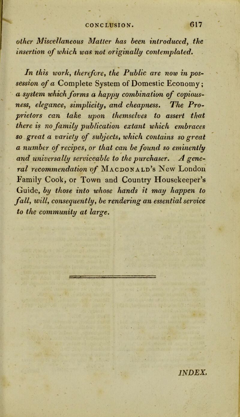 other Miscellaneous Matter has been introduced, the insertion of which was not originally contemplated. % In this work, therefore, the Public are now in pos- session of a Complete System of Domestic Economy; a system which forms a happy combination of copious- ness, elegance, simplicity, and cheapness. The Pro- prietors can take upon themselves to assert that there is no family publication extant which embraces so great a variety of subjects, which contains so great a number of recipes, or that can be found so eminently and universally serviceable to the purchaser* A gene- ral recommendation of Macdonald’s New London Family Cook, or Town and Country Housekeeper’s Guide, by those into whose hands it may happen to fall, will, consequently, be rendering an essential service to the community at large. INDEX.