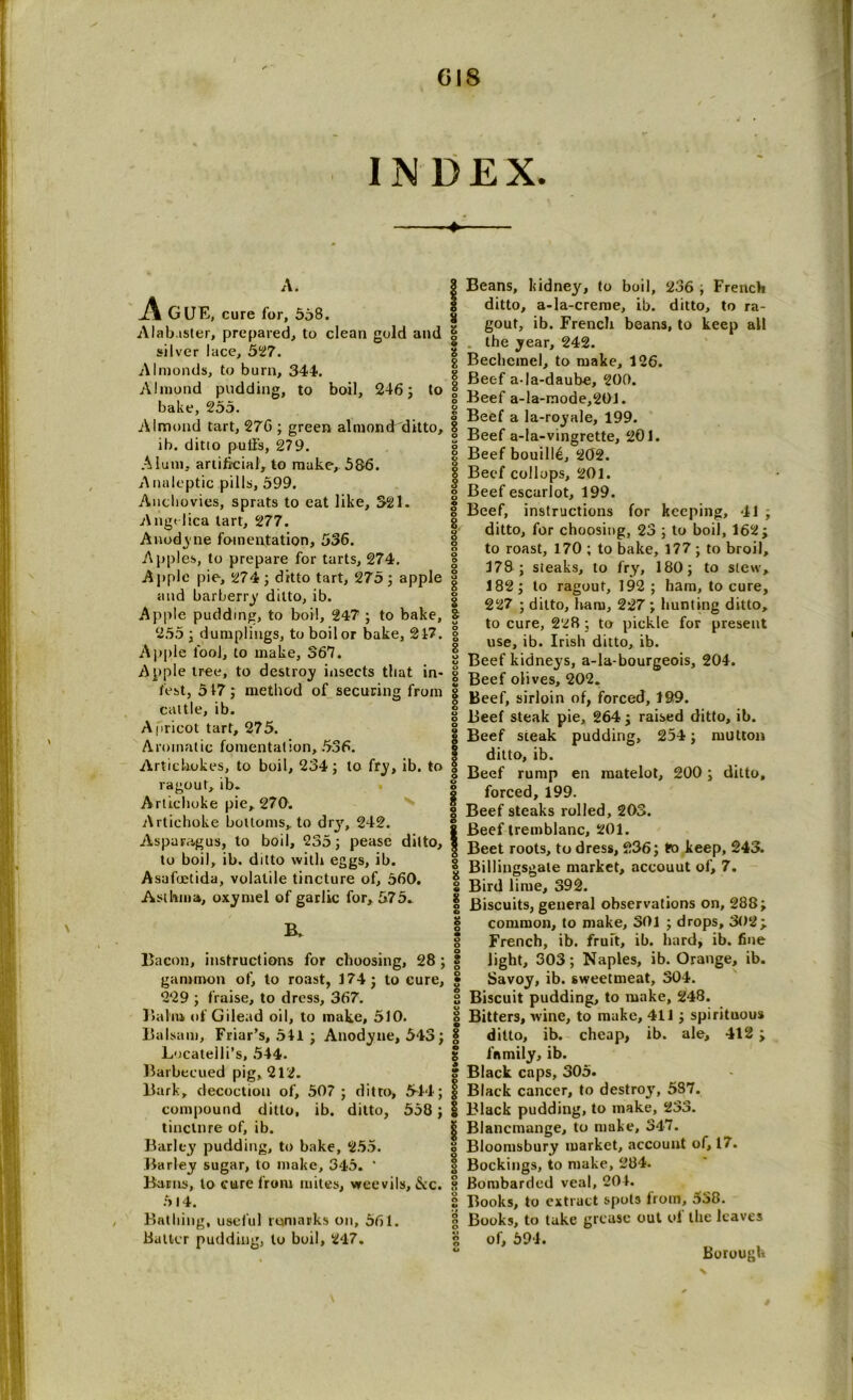 A. _A GUE, cure for, 558. Alabaster, prepared, to clean gold and silver lace, 527. Almonds, to burn, 344. Almond pudding, to boil, 246; to bake, 255. Almond tart, 276 ; green almond ditto, ib. ditio pull’s, 279. Alum, artificial, to make, 586. Analeptic pills, 599. Anchovies, sprats to eat like, 321. Angelica tart, 277. Anodyne fomentation, 536. Appl es, to prepare for tarts, 274. Apple pie, 274 ; ditto tart, 275 ; apple and barberry ditto, ib. Apple pudding, to boil, 247 ; to bake, 255 ; dumplings, to boil or bake, 217. Apple fool, to make, 367. Apple tree, to destroy insects that in- fest, 517; method of securing from cattle, ib. Apricot tart, 275. Aromatic fomentation, 536. Artichokes, to boil, 234; to fry, ib. to ragout, ib. Artichoke pie, 270. Artichoke bottoms, to dry, 242. Asparagus, to boil, 235; pease ditto, to boil, ib. ditto with eggs, ib. Asafuetida, volatile tincture of, 560. Asthma, oxymel of garlic for, 575. B, Bacon, instructions for choosing, 28 ; gammon of, to roast, 174; to cure, 229 ; fraise, to dress, 367. Balm of Gilead oil, to make, 510. Balsam, Friar’s, 541 ; Anodyne, 543; Locateili’s, 544. Barbecued pig, 212. Bark, decoction of, 507 ; ditto, 544; compound ditto, ib. ditto, 558 ; tincture of, ib. Barley pudding, to bake, 255. Barley sugar, to make, 345. * Barns, to cure from miles, weevils, &c. 514. Bathing, useful remarks on, 561. batter pudding, to boil, 247. § Beans, kidney, to boil, 236 ; French ditto, a-la-creme, ib. ditto, to ra- gout, ib. French beans, to keep all the year, 242. Bechcmel, to make, 126. Beef a-la-daube, 200. Beef a-la-mode,201. Beef a la-royale, 199. Beef a-la-vingrette, 201. Beef bouille, 202. Beef collops, 201. Beef escurlot, 199. Beef, instructions for keeping, 41 ; ditto, for choosing, 23 ; to boil, 162; to roast, 170 ; to bake, 177 ; to broil, 178 ; steaks, to fry, 180; to slew, 182; to ragout, 192 ; ham, to cure, 227 ; ditto, ham, 227 ; hunting ditto, to cure, 228 ; to pickle for present use, ib. Irish ditto, ib. Beef kidneys, a-la-bourgeois, 204. Beef olives, 202. Beef, sirloin of, forced, 199. Beef steak pie, 264; raised ditto, ib. Beef steak pudding, 254; mutton ditto, ib. Beef rump en matelot, 200; ditto, forced, 199. Beef steaks rolled, 203. Beef tremblanc, 201. Beet roots, to dress, 236; to keep, 243. Billingsgate market, accouut of, 7. Bird lime, 392. Biscuits, general observations on, 288; common, to make, 301 ; drops, 302; French, ib. fruit, ib. hard, ib. fine light, 303; Naples, ib. Orange, ib. Savoy, ib. sweetmeat, 304. Biscuit pudding, to make, 248. Bitters, wine, to make, 411; spirituous ditto, ib. cheap, ib. ale, 412 ; family, ib. Black caps, 305. Black cancer, to destroys 537. Black pudding, to make, 233. Blancmange, to make, 347. Bloomsbury market, account of, 17. Bookings, to make, 284. Bombarded veal, 204. Books, to extract spots lrom, o38. Books, to take grease out of the leaves of, 591. Borough