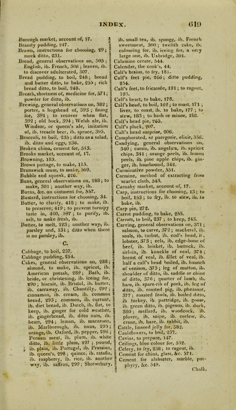 Borongh market, account of, 17. < Brandy pudding, 247. Brawn, instructions for choosiug, 29; mock ditto, 231. Bread, general observations on, 305 ; English, ib. French, 306 ; leaven, ib. to discover adulterated, 307. Bread pudding, to boil, 248; bread and butter ditto, to bake, 255 ; rich bread ditto, to boil, 248. Breath, shortness of, medicine for, 571; powder for ditto, ib. Brewing, general observations on, 382 ; very porter, a hogshead of, 393 391 ; to recover when fining : for, 391 ; to recover when flat, 392 ; old hock, 394 ; Welsh ale, ib. Windsor, or queen’s ale, imitation of, ib. treacle beer, ib. spruce, 395. Broccoli, to boil, 235 ; ditto as a salad, ib. ditto and eggs, 236. Broken china, cement for, 513. Brooks market, account of, 17. Browning, 1S3. Brown pottage, to make, 115. Brunswick mum, to make, 509. Bubble and squeak, 226. Buns, general observations on, 288; to make, 301 ; another way, ib. Burns, &c. an ointment for, 557. Bustard, instructions lor choosing, 34. Butter, to clarify, 418 ; to make, ib. to preserve; 4l9 ; to prevent turnipy taste in, 420, 597 ; to purify, ib. salt, to make fresh, ib. Butter, to melt, 123 ; parsley and, 131 ; is no parsley, ib. C. another way, ib. ditto when there Cabbage, to boil, 237. Cabbage pudding, 254. Cakes, general observations on, 288; almond, to make, ib. apricot, ib. American potash, 289; Bath, ib. bride, or christening, ib. iceing for, 290 ; biscuit, ib. Bristol, ib. butter, ib. carraway, ib. Chantilly, 292 ; cinnamon, ib. cream, ib. common bread, 293; common, ib. currant, ib. diet bread, ib, Dutch, ib. flat, to keep, ib. ginger for cold weather, ib. gingerbread, ib. ditto nuts, % ib. s heart, 294; lemon, ib. macaroon, ib. Marlborough, ib. nuns, 295; orange, ib. Oxford, ib. pepper, 296 Persian meat, ib. plum, ib. white ib. small tea, ib. sponge. ib. French sweetmeat, 300 ; twelfth cake, ib. colouring for, ib. iceing for, a large one, ib. Uxbridge, 301. Calamine cerate, 544. Calendar, the cook’s, 44. Cult’s brains, to fry, 181. Calf’s feet pie, 266; ditto pudding, 254. Call’s feet, to fricassee, 191; to ragout, 193. Calf’s heart, to bake, 17S. Calf’s head, to boil, 162 ; to roast, 171 ; liver, to roast, ib. to bake, 177 ; to stew, 183 ; to hash or mince, 188. Calf’s head pie, 265. CalFs pluck, 207. Call’s bead surprise, 206. Camphorated, cr paregoric, elixir, 556. Candying, general observations on, 340; cassia, ib. angelica, ib. apricot chips, 341 ; orange peels, ib. lemon peels, ib. pine apple chips, ib. gin- ger, ib. hoarhound, 342. Carminative powder, 551. Carmine, method of extracting from scarlet cloth, 543. Carnaby market, account of, 17. Carp, instructions for choosing, 13; boil, 153 ; to fry, ib. to stew, ib. bake, ib. Carp pie, 272. Carrot pudding, to bake, 255. Carrots, to boil, 237 ; to keep, 243. ; Carving, general observations on, 371 ; salmon, to carve, 372 ; mackerel, ib. i soals, ib. turbot, ib. cod's head, ii , lobster, 373 ; eels, ib. edge-bone of beef, ib. brisket, ib. buttock, ib. sirloin, ib. knuckle of veal, 374 ; breast of veal, ib. fillet of veal, ib. half a calf’s head boiled, ib. haunch of venison, 375 ; leg of mutton, ib. shoulder of ditto, ib. saddle or chine of ditto, 376; quarter of lamb, ib. ham, ib. spare-rib of pork, ib. leg of ditto, ib. ronsted pig, ib. pheasant, 377; roasted fowls, ib. boiled ditto, ib turkey, ib. partridge, ib. goose, ib. green ditto, ib. pigeons, ib. duck, 380 ; mallard, ib. woodcock, ib. plover, ib. snipe, ib. curlew, ib. to to crane, ib. hare, ib. rabbit, ib. y ° ' o O 8 Cattle, linseed jelly for, 582. Cauliflowers, to boil, 237. Caviar, to prepare, 147. little plum, 297 ; pound, | Ceilings, bine colour for, 552. ° Celery, to fry, 238; to ragout, ib. Cement for china, glass, &c. 571. Cement for alabaster, marble, pltyry, &c. 549. ditto, ib ib. plain, ib. Portugal, ib. Prussian, s ib. queen’s, 298 ; quince, ib. ratafia, § ib. raspberry, ib. rice, ib. another jj way, ib. satfron, 299; Shrewsbury, | por- Clialk,