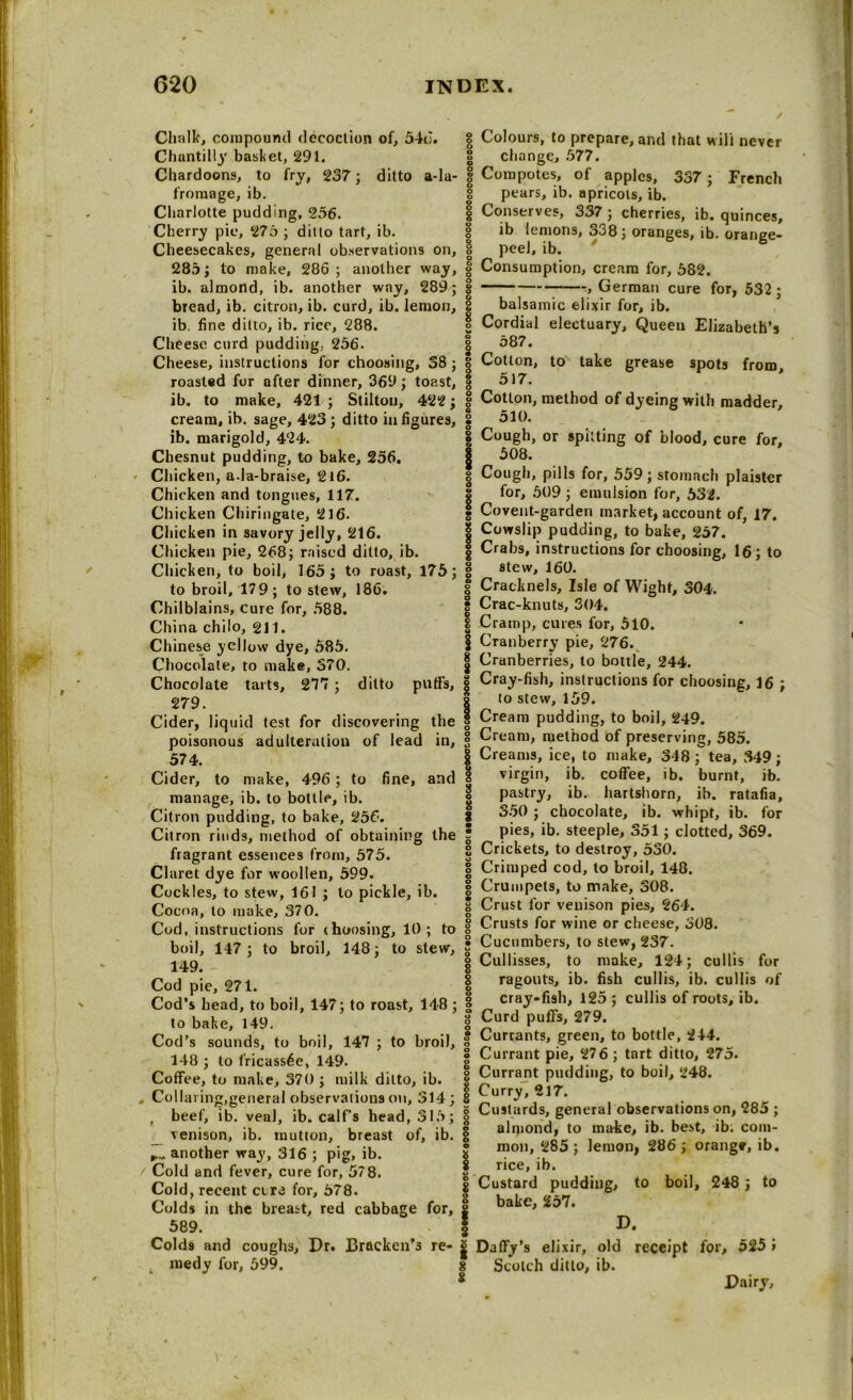Chalk, compound decoction of, 54c;. Chantilly basket, 291. Chardoons, to fry, 237; ditto a-la- fromage, ib. Charlotte pudding, 256. Cherry pie, 275 ; ditto tart, ib. Cheesecakes, general observations on, 285; to make, 286; another way, ib. almond, ib. another way, 289; bread, ib. citron, ib. curd, ib. lemon, ib. fine ditto, ib. rice, 288. Cheese curd pudding, 256. Cheese, instructions for choosing, 38 ; roasted for after dinner, 369; toast, ib. to make, 421; Stilton, 422; cream, ib. sage, 423 ; ditto in figures, ib. marigold, 424. Chesnut pudding, to bake, 256. Chicken, a.la-braise, 216. Chicken and tongues, 117. Chicken Chiringate, 216. Chicken in savory jelly, 216. Chicken pie, 268; raised ditto, ib. Chicken, to boil, 165; to roast, 175; to broil, 17 9 ; to stew, 186. Chilblains, cure for, 588. China chilo, gn. Chinese yellow dye, 585. Chocolate, to make, 370. g Chocolate tarts, 277 ; ditto puffs, | 279. Cider, liquid test for discovering the poisonous adulteration of lead in, 574. Cider, to make, 496 ; to fine, and manage, ib. to bottle, ib. Citron pudding, to bake, 256. Citron rinds, method of obtaining the fragrant essences from, 575. Claret dye for woollen, 599. Cockles, to stew, 161 ; to pickle, ib. Cocoa, to make, 370. Cod, instructions for (housing, 10; to boil, 147; to broil, 148; to stew, 149. - Cod pie, 271. Cod’s bead, to boil, 147; to roast, 148 ; to bake, 149. Cod’s sounds, to boil, 147 ; to broil, 148 ; to fricassee, 149. Coffee, to make, 370 ; milk ditto, ib. Collaring,general observations on, 314 ; , beef, ib. veal, ib. calf’s head, 315; venison, ib. mutton, breast of, ib. another way, 316 ; pig, ib. Cold and fever, cure for, 578. Cold, recent cere for, 578. Colds in the breast, red cabbage for, 589. Cold9 and coughs, Dr. Bracken’s re- medy for, 599. 8 Colours, to prepare, and that will never change, 577. Compotes, of apples, 337; French pears, ib. apricots, ib. Conserves, 337; cherries, ib. quinces, ib lemons, o38; oranges, ib. orance- peei, ib. ' 6 Consumption, cream for, 582. , German cure for, 532 ; balsamic elixir for, ib. Cordial electuary. Queen Elizabeth’s 587. Cotton, to take grease spots from, 517. Cotton, method of dyeing with madder, 510. Cough, or spitting of blood, cure for, 508. Cough, pills for, 559; stomach plaister for, 509 ; emulsion for, 532. Covent-garden market, account of, 17. Cowslip pudding, to bake, 257. Crabs, instructions for choosing, 16; to slew, 160. Cracknels, Isle of Wight, 304. Crac-knuts, 304. Cramp, cures for, 510. Cranberry pie, 276. Cranberries, to bottle, 244. Cray-fish, instructions for choosing, 16 ; to stew, 159. Cream pudding, to boil, 249. Cream, method of preserving, 585. Creams, ice, to make, 348; tea, 349; virgin, ib. coffee, ib. burnt, ib. pastry, ib. hartshorn, ib. ratafia, 350 ; chocolate, ib. vrhipt, ib. for pies, ib. steeple, 351; clotted, 369. Crickets, to destroy, 530. Crimped cod, to broil, 148. Crumpets, to make, 308. Crust for venison pies, 264. Crusts for wine or cheese, 308. Cucumbers, to stew, 237. Cullisses, to make, 124; cullis for ragouts, ib. fish cullis, ib. cullis of cray-fish, 125 ; cullis of roots, ib. Curd puffs, 279. Currants, green, to bottle, 244. Currant pie, 27 6; tart ditto, 275. Currant pudding, to boil, 248. Curry, 217. Custards, general observations on, 285 ; almond, to make, ib. best, ib. com- mon, 285 ; lemon, 286 ; orange, ib. rice, ib. Custard pudding, to boil, 248 ; to bake, 257. D. Daffy’s elixir, old receipt for, 525 » Scotch ditto, ib. Dairy,