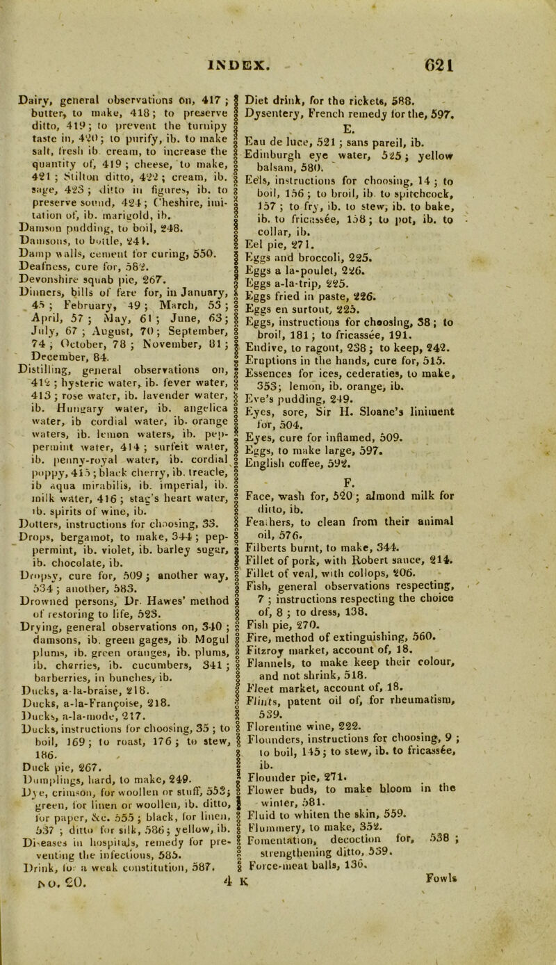 Dairy, general observations On, 417 ; bulter, to make, 418; to preserve ditto, 4t9; to prevent the turnipy taste in, 420; to purify, ib. to make salt, fresh ib cream, to increase the quantity of, 4-19; cheese, to make, 421 ; Stilton ditto, 422 ; cream, ib. sage, 423 ; ditto in figures, ib. to preserve sound, 424; Cheshire, imi- tation of, ib. marigold, ib. Damson pudding, to boil, 248. Damsons, to buttle, 241. Damp vails, cement for curing, 550. Deafness, cure for, 582. Devonshire squab pie, 267. Dinners, bills of fare for, ill January, 46 ; February, 49 ; March, 53 ; April, 57 ; May, 61 ; June, 63; July, 67 ; August, 70; September, 74; October, 78; November, 81; December, 84. Distilling, general observations on, 412 ; hysteric water, ib. fever water, 413; rose water, ib. lavender water, ib. Hungary water, ib. angelica water, ib cordial water, ib. orange waters, ib. lemon waters, ib. pep- permint water, 414 ; surfeit water, ib. penny-royal water, ib. cordial poppy, 415 ; black clierry, ib. treacle, ib aqua mirabilis, ib. imperial, ib. milk water, 416 ; stag’s heart water, ib. spirits of wine, ib. Dotters, instructions for choosing, 33. Drops, bergamot, to make, 344 ; pep- permint, ib. violet, ib. barley sugar, ib. chocolate, ib. Dropsy, cure for, 509 ; another way, 534 ; another, 583. Drowned persons. Dr. Hawes’ method of restoring to life, 523. Drying, general observations on, 340 ; damsons, ib. green gages, ib Mogul plums, ib. green oranges, ib. plums, ib. ch«rries, ib. cucumbers, 341 ; barberries, in bunches, ib. Ducks, a la-braise, 218. Ducks, a-la-Franjoise, 2l8. Ducks, a-la-mode, 217. Ducks, instructions lor choosing, 35 ; to boil, 169; to roast, 176; to stew, 186. Duck pie, 267. Dumplings, hard, to make, 249. D\e, crimson, for woollen or stuff, 552; green, lor linen or woollen, ib. ditto, for paper, &c. 655 ; black, lor linen, 537 ; ditto for silk, 586; yellow, ib. Di-eases in hospitals, remedy ior pre- venting the infectious, 585. Drink, lo; a weuk constitution, 587. fs O. SO. 4 § Diet drink, for the ricket6, 588. I Dysentery, French remedy lor the, 597. I , E. 3 Eau de luce, 521 ; sans pareil, ib. | Edinburgh eye water, 525; yellow 8 balsam, 580. 8 Eels, instructions for choosing, 14 ; to boil, 156 ; to broil, ib to spitchcock, 3 157 ; to fry, ib. lo stew, ib. to bake, 0 ib. to fricassee, 158; to pot, ib. to collar, ib. 1 Eel pie, 271. | Eggs and broccoli, 225. 8 Eggs a la-poulet, 226. 3 Eggs a-la-trip, 225. | Eggs fried in paste, 226. 8 Eggs en surtout, 225. g Eggs, instructions for choosing, 58; to § broil, 181; to fricassee, 191. | Endive, to ragout, 238; to keep, 242. § Eruptions in the hands, cure for, 515. I Essences for ices, cederaties, to make, 8 353; lemon, ib. orange, ib. | Eve’s pudding, 249. 3 Eyes, sore, Sir H. Sloane’s liniment | for, 504. 0 Eyes, cure for inflamed, 509. 1 Eggs, to make large, 597. I English coffee, 592. 1 p 8 F. I Face, wash for, 520; almond milk for I ditto, ib. § Fea;hers, to clean from their animal § oil, 576. 0 8 Filberts burnt, to make, 344. 1 Fillet of pork, with Robert sauce, 214. | Fillet of veal, with collops, 206. | Fish, general observations respecting, g 7 ; instructions respecting the choice | of, 8 ; to dress, 138. § Fish pie, 270. | Fire, method of extinguishing, 560. 8 Fitzroy market, account of, 18. Flannels, to make keep their colour, and not shrink, 518. Fleet market, account of, 18. Flints, patent oil of, for rheumatism, I 539. 1 Florentine wine, 222. I Flounders, instructions for choosing, 9 ; 8 to boil, 145; to stew, ib. to fricassee, i ib. £ Flounder pie, 271. 8 Flower buds, to make bloom in the | winter, 581. 8 Fluid to whiten the skin, 559. § Flummery, to make, 352. 1 Fomentation, decoction lor, 538 ; 8 strengthening ditto, 539. | Force-meat balls, 136. K Fowls