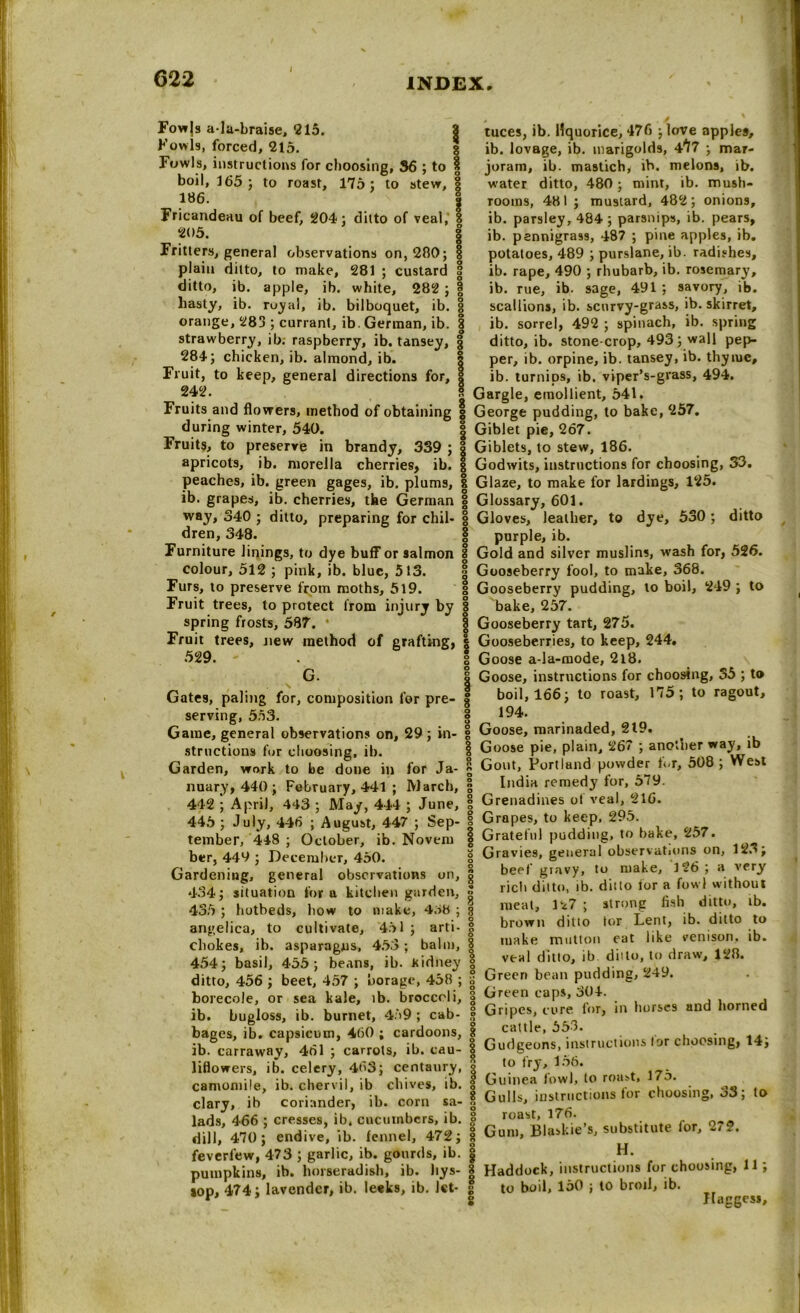 Fowjs a-Ia-braise, 215. Fowls, forced, 215. Fowls, instructions for choosing, 36 ; to | boil, 165; to roast, 175: to stew, | 186. Fricandeau of beef, 204: ditto of veal, I 205. | Fritters, general observations on, 280; § plain ditto, to make, 281 ; custard 3 ditto, ib. apple, ib. white, 282 ; § hasty, ib. ruyal, ib. bilboquet, ib. § orange, 283 ; currant, ib. German, ib. | strawberry, ib. raspberry, ib. tansey, 284; chicken, ib. almond, ib. Fruit, to keep, general directions for. tuces, ib. liquorice, 476 ;love apples, ib. lovage, ib. marigolds, 4^7 ; mar- joram, ib. mastich, ib. melons, ib. water ditto, 480 ; mint, ib. mush- rooms, 481 ; mustard, 482; onions, ib. parsley, 484 ; parsnips, ib. pears, ib. pannigrass, 487 ; pine apples, ib. potatoes, 489 ; purslane, ib. radishes, ib. rape, 490 ; rhubarb, ib. rosemary, ib. rue, ib. sage, 491; savory, ib. scallions, ib. scurvy-grass, ib. skirret, ib. sorrel, 492 ; spinach, ib. spring ditto, ib. stone-crop, 493; wall pep- per, ib. orpine, ib. tansey, ib. thyiue, ib. turnips, ib. viper’s-grass, 494. 242. s Gargle, emollient, 541. Fruits and flowers, method of obtaining g George pudding, to bake, 257. during winter, 540. | Giblet pie, 267. Fruits, to preserve in brandy, 339 ; § Giblets, to stew, 186. apricots, ib. morella cherries, ib. g Godwits, instructions for choosing, 33. peaches, ib. green gages, ib. plums, | Glaze, to make for lardings, 125. ib. grapes, ib. cherries, the German | Glossary, 601. way, 340 ; ditto, preparing for chil- | Gloves, leather, to dye, 530 ; ditto dren, 348. | purple, ib. Furniture linings, to dye buff or salmon | Gold and silver muslins, wash for, 526. colour, 512 ; pink, ib. blue, 5 13. § Gooseberry fool, to make, 368. Furs, to preserve from moths, 519. g Gooseberry pudding, to boil, 249 ; to Fruit trees, to protect from injury by § bake, 257. spring frosts, 587. Gooseberry tart, 275. Fruit trees, new method of grafting, | Gooseberries, to keep, 244. 529. . | Goose a-la-mode, 2l8. G. I Goose, instructions for choosing, 35 ; to Gates, paling for, composition for pre- § boil, 166; to roast, Ii5; to ragout, serving, 553. § 194. Game, general observations on, 29; in- 1 Goose, marinaded, 219. ^ structions for choosing, ib. 1 Goose pie, plain, 267 , ano.ner wa^, l Garden, work to be done in for Ja- £ Gout, Portland powder tor, 508 ; est nuary, 440; February, 441 ; March, 3 442 ; April, 443 ; May, 444 ; June, | 445 ; July, 446 ; August, 447 ; Sep- | tember, 448 ; October, ib. Noveni g ber, 449 ; December, 450. 1 Gardening, general observations on, g 434; situation for a kitchen garden, jj- 435 ; hotbeds, how to make, 46H ; g angelica, to cultivate, 451 ; arti- | chokes, ib. asparagus, 453 ; balm, | India remedy for, 579. Grenadines of veal, 216. Grapes, to keep, 295. Grateful pudding, to bake, 257. Gravies, general observations on, 12o; beef gravy, to make, 126 ; a very rich ditto, ib. ditto tor a fowl without meat, 127 ; strong fish ditto, tb. brown ditto tor Lent, ib. ditto to make mutton eat like venison, ib. veal ditto, ib ditto, to draw, 128. 454; basil, 455; beans, ib. Kidney „ ditto, 456 ; beet, 457 ; borage, 458 ; s Green bean pudding, 249. borecole, or sea kale, tb. broccoli, 3 Green caps, 304. . ib. bugloss, ib. burnet, 4.59; cab- f Gripes cure for, in horses and horned bages, ib. capsicum, 460; cardoons, | cX^i’tns.ruc.ions lor choosing, 14; ib. carraway, 4ol ; carrots, ib. cau- 8 uuogeons, insum. liflowers, ib. celery, 463; centaury, 9 1 r3'.-1'10* 17- camomile, ib. chervil, ib chives, ib. f Guinea Jowl, to roast, Uo. , • . 1 8 G11 IU instructions lor choosing, 00; to clary, ib coriander, ib. corn sa- 8 ^uus, umriu.uu ° lads, 466 ; cresses, ib. cucumbers, ib. f roast, 176. dill. 470; endive, ib. fennel, 472; I Gam, Bln.k.eS, snbsMute for, 2,?. feverfew, 473 ; garlic, ib. gourds, ib. | ,H- , . pumpkins, ib. horseradish, ib. Itys- | Haddock, instructions for choosing, 11 , jop, 474; lavender, ib. Ieek9, ib. let- g to boil, 150 ; to broil, ib. ^ ^