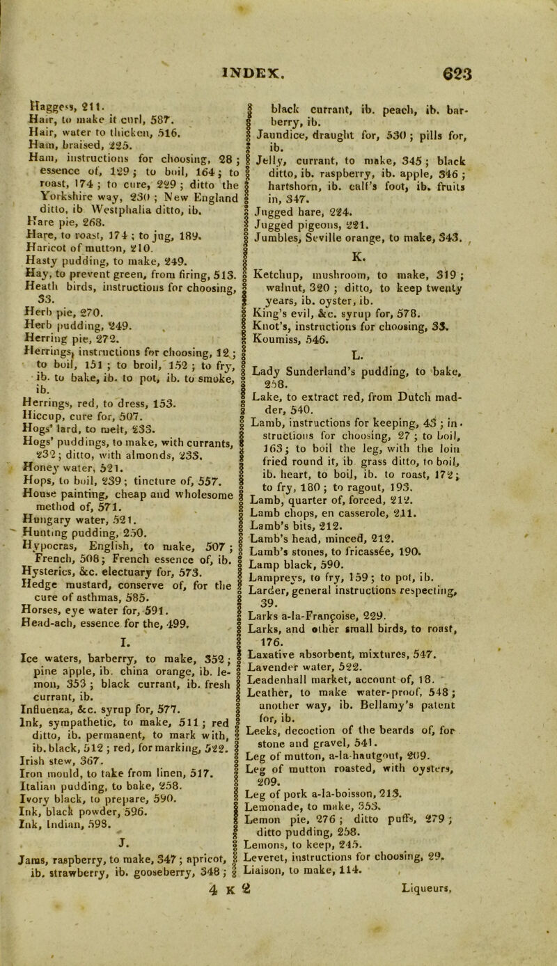 Haggess, 211. 8 Hair, to make it curl, 587. a Hair, water to thicken, .516. Ham, braised, 225. S Ham, instructions for choosing, 28 ; i essence of, 129; to boil, 164; to § roast, 174; to cure, 229; ditto the | Yorkshire way, 230 ; New England | ditto, ib Westphalia ditto, ib. black currant, ib. peach, ib. bar- berry, ib. Jaundice, draught for, 530 ; pills for, ib. Jelly, currant, to make, 345; black ditto, ib. raspberry, ib. apple, 346 ; hartshorn, ib. calf’s foot, ib. fruits in, 347. Jugged hare, 224. | Jugged pigeons, 221. | Jumbles, Seville orange, to make, 343. I K. Hare pie, 268. Hare, to roast, 374 ; to jug, 189. Haricot of mutton, 210. Hasty pudding, to make, 249. Hay, to prevent green, from firing, 513. | Ketchup, mushroom, to make, 319; Heath birds, instructions for choosing, | walnut, 320 ; ditto, to keep twenty 33. | years, ib. oyster, ib. Herb pie, 270. | King’s evil, &c. syrup for, 578. Herb pudding, *249. Herring pie, 272. Herrings, instructions for choosing, 12 ; | to boil, l5l ; to broil, 152 ; to fry, g T , c , , ,, jv , , , , l i • . . . ’ ,•*’8 Lady Sunderland s pudding, to bake, id. to bake, ib. to pot, ib. to smoke, g a(Q v ° ib | | Lake, to extract red, from Dutch mad- g Knot’s, instructions for choosing, 33. I Koumiss, 546. ? L. 8 der, 540. | Lamb, instructions for keeping, 43 ; in • 8 structious for choosing, 27 ; to boil, 163; to boil the leg, with the loin fried round it, ib grass ditto, to boil, | ib. heart, to boil, ib. to roast, 172; to fry, 180 ; to ragout, 193. Herrings, red, to dress, 153. Hiccup, cure for, 507. Hogs' lard, to melt, 233. Hogs' puddings, to make, with currants, 232; ditto, with almonds, 233. Honey water, 521. Hops, to boil, 239; tincture of, 557. House pamdiig, cheap and wholesome | Lamb* quarter XS53 me '° 0 ’ • 8 Lamb chops, en casserole, 211. _ M'- | Lamb’s bits, 212. un .ng pu Ing, . . g Lamb’s head, minced, 212. Hypocras, English, to make, 507 ; | Lamb,s stones_ to fricass^, i90. trench, 506; French essence of, ib. “ Hysterics, &c. electuary for, 573. Hedge mustard, conserve of, for the cure of asthmas, 585. Horses, eye water for, 591. Head-ach, essence for the, 499. I. § Lamp black, 590. | Lampre\’s, to fry, 159; to pot, ib. S Larder, general instructions respecting, I 39* g Larks a-la-Franfoise, 229. 8 Larks, and other small birds, to roast, 176. Ice waters, barberry, to make, 352 ; I Laxative absorbent, mixtures, 547. pine apple, ib. china orange, ib. le- I Lavender water, 522 1 . . . 0 . O T An/lnnholl mnrUt Q mon, 353 ; black currant, ib. fresh currant, ib. 8 Influenza, &c. syrup for, 577. | Ink, sympathetic, to make, 511 ; red £ ditto, ib. permanent, to mark with, § ib. black, 512 ; red, for marking, 522. | Irish stew, 367. Iron mould, to take from linen, 517. | Italian pudding, to bake, 258 Ivory black, to prepare, 590. Ink, black powder, 596. Ink, Indian, 598. J. Leadenhall market, account of, 18. Leather, to make water-proof, 548 ; another way, ib. Bellamy’s patent for, ib. Leeks, decoction of the beards of, for stone and gravel, 541. | Leg of mutton, a-la-hautgout, 209. | Leg of mutton roasted, with oysters, 2 209. 1 Leg of pork a-la-boisson, 213. | Lemonade, to make, 353. I Lemon pie, 276 ; ditto puffs, 279 ; | ditto pudding, 258. g Lemons, to keep, 245. Jams, raspberry, to make, 347; apricot, J Leveret, instructions for choosing, 29, ib. strawberry, ib. gooseberry, 348; g Liaison, to make, 114. 4 K 2 Liqueurs,