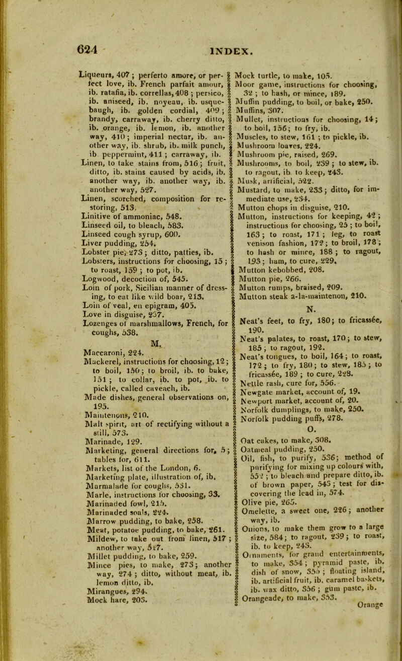Liqueurs, 407 ; perferto aroore, or per- | lect love, ib. French parfait amour, 8 ib. ratafia, ib. correllas, 408 ; persico, | Mock turtle, to make, 105. Moor game, instructions for choosing, 32 ; to hash, or mince, l89. ib. aniseed, ib. noyeau, ib. usque- | Muffin pudding, to boil, or bake, 250. baugh, ib. golden cordial, 4<'9 ; | Muffins, 307. brandy, carrawaj, ib. cherry ditto, 3 Mullet, instructions for choosing, 14; ib. orange, ib. lemon, ib. another? to boil, 156; to fry, ib. way, 410; imperial nectar, ib. an- g Muscles, to stew, 161 ; to pickle, ib. other way, ib. shrub, ib. milk punch, | Mushroom loaves, 224. ib peppermint, 411 ; carraway, ib. 5 Mushroom pie, raised, 269. Linen, to take stains from, 516 ; fruit, 1 Mushrooms, to boil, 239 ; to stew, ib. ditto, ib. stains caused by acids, ib. | to ragout, ib lo keep, 243. another way, ib. another way, ib. 3 Musk, artificial, 522. | Mustard, to make, 233; ditto, for irn- 3 mediate use, 234. | Mutton chops in disguise, 210. Mutton, instructions for keeping, 42 ; another way, 527. Linen, scorched, composition for re- storing, 513, Linitive of ammoniac, 548. Linseed oil, to bleach, 583. Linseed cough syrup, 600. Liver pudding, 254. Lobster pie, 273; ditto, patties, ib. Lobsters, instructions for choosing, 15 ; to roast, 159 ; to pot, ib. Logwood, decoction of, 545. Loin of pork, Sicilian manner of dress- ing, to eat like wild boar, 213. Loin of veal, en epigram, 405. instructions for choosing, 25 ; to boil, 163; to roast, 171; leg, to roast venison fashion, 172; to broil, 178; to hash or mince, 188 ; to ragout, 1.93 ; ham, to cure, 229, Mutton kebobbed, 208. | Mutton pie, 266. * Mutton rumps, braised, 209. I Mutton steak a-la-maintenon, 210. I N. 0 1 Love in disguise, 237. , Lozenges of marshmallows, French, for | Neats feet, to fry, 180; to fricassee. coughs, 538. Maccaroni, 224. Ma M. acca.ro,,,,§ Neat’s tongues, to boil, 164; ackerel, instructions for choosing, 12; | . 1R(). t t § 190. I Neat’s palates, to roast, 170; to stew, | 185; to ragout, 192. to roast. to boil, 350; to broil, ib. to bake, 172; lo fry, 180; to stew, 185; to « f'ricass6e, 189 ; to cure, 223. 151 ; to collar, ib to pot, ib. to g Nellle rashj curc’ for> 556. pickle, called caveach, ib. I Newgate market, account of, 19. Made dishes, general observations on, g ^ ft market> account of, 20. 1 Q ££ o ' , w. 195 Maintenons, 210. Malt spirit, art of rectifying without a S still, 573. | Marinade, 129. | ftiarketing, general directions for, 5; 3 tables for, 611. § Markets, list of the London, 6. Marketing plate, illustration of, ib. Marmalade for coughs, 531. Marie, instructions for choosing, 33. Marinaded fowl, 215. Marinaded seals, 224. Marrow pudding, to bake, 258. Meat, potatoe pudding, to bake, 261. | Mildew, to take out from linen, 517 ; § another way-, 6n7. Millet pudding, to bake, 259. Mince pies, to make, 273; another | way, 274 ; ditto, without meat, ib. | lemon ditto, ib. I Mirangues, 294. Mock hare, 203. | Norfolk dumplings, to make, 250. Norfolk pudding puffs, 278. O. Oat cakes, to make, 308. Oatmeal pudding, 250. Oil, fish, to purify, 536; method of § purifying for mixing up colours with, 552 ; to bleach and prepare ditto, ib. | of brown paper, 543 ; test tor dis- | covering the lead in, 574. 8 Olive pie, 265. Is Omelette, a sweet one, 226; another way, ib. Onions, lo make them grow to a large size, 584; to ragout, 239; to roast, ib. to keep, 243. Ornaments, for grand entertainments, to make, 554; pyramid paste, ib. dish of snow, 355 ; floating island, ib. artificial fruit, ib. caramel baskets, ib. wax ditto, S56 ; gum paste, ib. 8 Orangeade, to make, 353. Orange