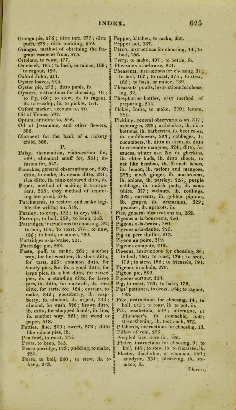 Orange pie, 270 ; ditto tart, 277; ditto | Pepper, kitchen, to make, 36B. puffs, 279 ; ditto pudding, 259. 5 Pepper pot, 307. Oranges, method of obtaining the fra- | Perch, instructions for choosing, 14; to man m ^ ( P/S Ml X O «• v • 1 1 grant essences from, 575. Ortolans, to roast, 177. Ox cheek, 185 ; to hash, or mince, 188 ; 3 to ragout, 192. Oxford John, 2.11. Oyster loaves, 224. Oyster pie, 273 ; ditto pat6s, ib. Oysters, instructions for choosing, 16 to fry, 160; to stew, ib. to ragout, ib. to escalop, ib. to pickle, 161. Oxford market, account of, 20. Oil of Venus, 592. Opium, antidote to, 586. Oil of jessamine, and other flowers, 8 586. | Ointment for the back of a rickety child, 588. boil, 156. I Perry, to make, 497; to bottle, ib. Pheasants a-la-braise, 221. Pheasants, instructions for choosing, 31 ; , to boil, 167 ; to roast, 176 ; to slew, 186 ; to hash, or mince, 189. Pheasants’ poults, instructions for choos- ing, 3'2. Phosphorus'* bottles, ensy method of preparing, 514. P. Palsy, rheumatism, embrocation for, 529; chemical snuff for, 531; in- fusion for, 547. Pancakes, general observations on, 280; ditto, to make, ib. cream ditto, 281 ; rice ditto, ib. pink-coloured ditto, ib. Paper, method of making it transpa- <j rent, 555; easy method of render- | ing fire-proof, 574. | Parchments, to restore and make legi- | ble the writing on, 519. Parsley, to crisp, 132; to dry, 243. Parsnips, to boil, 239; to keep, 243. Partridges, instructions for choosing, 32; g to boil, 166; to roast, 176 ; to stew, | 186 ; to hash, or mince, 189. Partridges a-la-braise, 221. Partridge pie, 268. I Paste, puff, to make, 262 ; another 1 way, for hot weather, ib. short ditto, g for tarts, 263; common ditto, for § 8 Pickle, India, to make, 320; lemon. I 5*1. Pickling, general observations on, 317 ; asparagus, 322; artichokes, ib. dit o bottoms, ib. barberries, ib. beet routs, ib. cauliflowers, 323 ; cabbages, ib. cucumbers, ib. ditto in slices, ib. ditto to resemble mangoes, 324 ; ditto, for sauces, winter use, &c. ib. gherkins, ib. elder buds, ib. ditto shoots, to eat like bamboo, ib. French beans, ib. lemon, ib. melons and mangoes, 325; mock ginger, ib. mushrooms, ib. onions, ib. parsley, 326; purple cabbage, ib. radish pods, ib. sam- phire, 327; walnuts, ib. codlings, 328; currants, ib. golden pippins, | ib. grapes, ib. nectarines, 329; 3 peaches, ib. apricots, ib. § Pies, general observations on, 262. | Pigeons a-Ia-bourgeois, 220. g Pigeons a-la-braise, 220. | Pigeons a-la-daube, 220. 5 Pig au pere duillet, 213. I Pigeon au poire, 219. I Pigeons compote, 219. Pigeons, instructions for choosing, 36; to boil, 166; to roast, 175 ; to broil. 179 ; to stew, 186 ; to fricassee, 191* family pies, &c. ib. a good ditto, for | Pigeons in a hole, 220. large pies, ib. a hot ditto, for raised $ Pigeon pie, 269. pies, ib. a standing ditto, for large g Pigeons surtout, 220. pies, ib. ditto, for custards, ib. rice | Pig, to roast, 173; to bake, 178. ditto, for tarts, &c 164; currant, to § Pigs’ pettitoes, to dress, 164; to ragout, make, 342; gooseberry, ib. rasp- | 193. berry, ib. almond, ib. orgeat, 343 ; | Pike, instructions for choosing, 14; to almond, for wash, 526 ; brown ditto, | boil, 145 ; to roasr, ib to pot, ib. ib. ditto, for chopped hands, ib. lips, 1 Pill, assaloetida, 549; alterative, or ib. another way, 521; for wood or | Plummer’s, ib. stomachic, 550; | strengthening, ib, tooth-ach, 573. s Pilchards, instructions for choosing, 13. | Pillow of veal, 206. 8 Pimpled face, cure for, 626. paper, 518. Patties, fine, 209 ; sweet, 278 ; ditto like mince pies, ib. Pea fowl, to roast, 175. Pears, to keep, 245. g Plaice, instructions for choosing, 9; to Pease porridge, 123 ; pudding,to make, | boiT, 145 ; to stew, ib. to fricassee, ib. 250. Pease, to boil, keep, 243. 240 ; to stew, ib, to 8 Plaster, diachylon, or common, 550; „ anodyne, 551; blistering, ib. sto- 3 mach, ib. ^ Plovers,