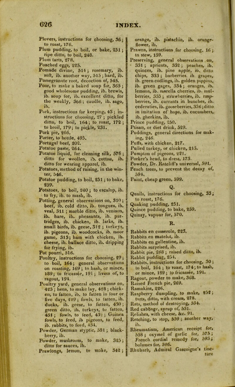 Plovers, instructions for choosing, 36; to roast, 176. Plum pudding, to boil, or bake, 251; ripe ditto, to boil, 248. Plum tarts, 278. Poached eggs, 225. Pomade divine, 514; rosemary, ib. soft, ib. another way, 515 ; hard, ib. Pomegranate root, decoction of, 545. Poor, to make a baked soup for, 365 ; good wholesome pudding, ib. brewis, ib. soup for, ib. excellent ditto, for the weakly, 366; caudle, ib. sago, ib. Pork, instructions for keeping, 43; in- structions for choosing, 27 ; pickled ditto, to boil, 164; to roast, 172; to broil, 179; to pickle, 231. Pork pie, 266. Porter, to bottle, 495. Portugal beef, 202. Potatoe paste, 264. Potatoe liquid, for cleaning silk, 576 ; ditto for woollen, ib. cotton, ib. ditto for wearing apparel, ib. Potatoes, method of raising, in the win- ter, 546. Potatoe pudding, to boil, 251 ; to bake, 259. Potatoes, to boil, 240 ; to escalop, ib. to fry, ib. to mash, ib. Potting, general observations on, 310 ; beef, ib. cold ditto, ib. tongues, ib. veal, 311 ; marble ditto, ib. venison, ib. hare, ib. pheasants, ib. par- tridges, ib. chicken, ib. larks, ib. small birds, ib. geese, 312 ; turkeys, ib. pigeons, ib. woodcocks, ib. moor game, 313; ham with chicken, ib. cheese, ib. bullace ditto, ib. dripping for frying, ib. Pot pourri, 516. Poultry, instructions for choosing, 29; to boil, 164; general observations on roasting, 169 ; to hash, or mince, 189; to fricassee, 191; livers of, to ragout, 194. Poultry yard, general observations on, 425 ; hens, to make lay, 428 ; chick- en, to fatten, ib. to fatten in lour or five days, 429 ; fowls, to laiten, ib. ducks, ib. geese, to fatten, 430; green ditto, ib. turkeys, to fatten, 431 ; fowls, to feed, 4.32 ; Guinea fowls, to feed, ib pigeons, to feed, ib. rabbits, to feed, 434. Powder, German styptic, 581 ; black- berry, ib. Powder, mushroom, to make, 325; ditto for sauces, ib. Prawlongs, lemon, to make, S42 ; I orange, ib. pistachio, ib. orange- | flower, ib. | Prawns, instructions for choosing, 16 ; I to stew, 159. 1 Preserving, general observations on, | • 331 ; apricots, 332 ; peaches, ib. quinces, ib. pine apple, ib. ditto | chips, 333; barberries, ib. grapes, ib. green codlings, ib. golden pippins, § ib. green gages, 334; oranges, ib. § lemons, ib. morella cherries, ib. mul- | berries, 335 ; strawberries, ib. rasp- berries, ib. currants in bunches, ib. § cederaties, ib. gooseberries, 336;ditto 8 in imitation of hops, ib. cucumbers, | ib. gherkins, ib. | Prince pudding, 250. | Ptisan, or diet drink, 529. 8 Puddings, general directions for mak- I ing, 246. | Puffs, with chicken, 217. § Pulled turkey, or chicken, 215. | Pumpton of pigeons, 221. g Porker’s head, to dress, 173- I Powder, Dr. Ratcliff’s universal, 591. | Peach trees, to prevent the decay of, 594. | Paint, cheap green, 599. 1 Q. 0 | Quails, instructions for choosing, 33; 2 to roast, 176. g Quaking pudding, 251. | Quince pudding, to bake, 259. 8 Quinsy, vapour for, 570. 1 • R. o 0 8 Rabbits en casserole, 223. | Rabbits en matelot, ib. | Rabbits en gallentine, ib. § Rabbits surprised, ib. | Rabbit pie, 268 ; raised ditto, ib. | Rabbit pudding, 254. | Rabbits, instructions for choosing, 30 ; to boil, 164 ; to roast, 174; to hash, § or mince, 189; to fricassee, 191. | Ragout, powder to make, 368. s Raised French pie, 269. | Ramakins, 226. ° Raspberry dumpling, to make, 152 ; tarts, ditto, with cream, 278. 1 Rats, method of destroying, 534. I Red cabbage, syrup of, 531. s Relishes, with cheese, &cc. 91. I Retching, to stop, 559 ; another way, I ib. . . g Rheumatism, American receipt tor, I 558 ; oxyrnel of garlic for, 575 ; I French cordial remedy for, 593; § bolusses for, 596. | Rhubarb, Admiral Gascoigne’s tinc- ! ture