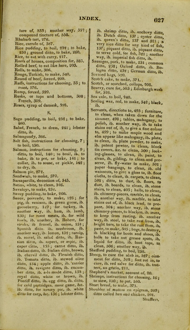 ture of, 533 ; another way, 557 ■ compound tincture of, 558. Rhubarb tart, 276. Rice, carrofe of, 367. Rice pudding, to boil, 252 ; to bake, 259; ground ditto, to bake, 260. Rice, to eat with curry, 217. Roofs of houses, composition for, 583. Rolled beef, to eat like hare, 203. Rolls, to make, 306. Rouge, Turkish, to make, 540. Round of beef, forced, 200. Ruffs, instructions for choosing, 33 ; to ] roast, 176. ; Rump, forced, 399. ] Rusks, or tops and bottoms, 308; j French, 309. Roses, syrup of damask, 598. s. i C Sago pudding, to boil, 252; to bake, c 260. < Salad, French, to dress, 241 ; lobster 1 ditto, ib. | Salmagundy, 366. 1 Salt fish, instructions for chousing, 7; to boil, 150. Salmon, instructions for choosing, 9 ; ditto, to boil, 140 ; to broil, ib. to bake, ib to pot, or bake, 141 ; to collar, ib. to souse, or pickle, 142 ; to dry, ib. Salmon pie, 272. Sandwich, to make, 370. Sarsaparilla, decoction of, 545. Satins, white, to clean, 526. Savaloys, to make, 232. Savoy pudding, to bake, 260. Sauce, poivrade, to make, 128; for pig, ib venison, ib. green goose, ib. gooseberry, 129 ; for turkey, ib. another way, ib. ham, ib. lamb, 130; for roast meats, ib. for wild fowls, ib. another, ib. Robert, for steaks, ib fennel, ib. onion, 131 ; Spanish ditto, ib. mushroom, ib. another way, ib. lemon, 132; turnip, ib. sorrel, ib. salad ditto, ib. Rus- sian ditto, ib. aspect, or aspic, ib. caper ditto, 133 ; carrot ditto, ib. Italian ditto, ib. Italian ditto, brown, ib. chervil ditto, ib. Flemish ditto, ib. Tomara ditto, ib. stewed olive ditto, 134; apple ditto, ib.’carrier ditto, ib. ravigote ditto, ib. cucum- ber ditto, ib. a-la mode ditto, 135 ; royal ditto, white or brown, ib. Pontiff ditto, ib. egg ditto, ib. ditto, for cold partridges, moor game, &c. ib. ditto, for savory pie, ib. white ditto for carp, &c. 136 ; lobster ditto, | ib. shrimp ditto, ib. anchovy ditto ib. Dutch ditto, 137 ; oyster ditto ib. queen’s ditto, 137 and 321 ; a very nice ditto for any kind of fish, 137; piquant ditto, ib. piquant ditto, to serve cold, for fish, 321 ; another f ib. imperial fish ditto, ib. i Sausages, pork, to make, 231; common j ditto, 232; Oxford ditto, ib. R0- ; logna ditto, 232 ; German ditto, ib. ! Scented bags, 520. ! Scotch cake, to make, 371., Scotch, or scorched, collops, 208. Scurvy, cure for, 583 ; .Edinburgh wash for, 526. Sea cale, to boil, 240. Sealing wax, red, to make, 542; black, ib. * Servants, directions to, 495 ; furniture, to clean, when taken down for the* summer. 498 ; tables, mahogany, to polish, ib. another way, ib. to*take stains out of, ib. to give a fine colour to, 499 ; to make maple wood and elm appear like mahogany, ib. plate, to clean, ib. plate powder, to make, ib. patent pewter, to clean, block tin covers, ike. to clean, 500 ; look- ing-glasses, to clean, ib. paint, to clean, ib. gilding, to clean and pre- serve, ib. fly-water to make, 501 ; paper 'bangings, to clean, ib. old* wainscots, to give a gloss to, ib. floor cloths, to clean, ib. carpets, to clean, 502 ; ditto, to dust, ib. floors, to dust, ib. boards, to clean, ib. stone stairs, to clean, 403 ; halls, to clean, ib. chimney-pieces, marble, to clean* ib. another way, ib. marble, to take stains out of, ib. black lead, to pre- pare, 504; another way, ib. stone chimney-pieces, to blacken, ib. irons, to keep from rusting, ib. another way, ib. steel, to take rust from, ib, bright bars, to take the rust from, ib, paste, to make, 505 ; bugs, to destroy* lb blacking for boots and shoes, ib. balls to take out grease spots, ib, liquid for ditto, ib. boot tops, tp clean, 506; another way, i,b. Shefford pudding, to boil, 252, Sheep, to cure the scab in, 527; oint- ment for ditto, 528; foot rot in, to cure, ib. red salve for ditto, ib. trot- ters, au gratin, 211. Shepherd’s market, account of, 20. Shrimps, instructions for choosing, lfi • to stew, J50 ; to pot, 160. Short bread, to make, 371. Shoulder of million on epigram, 209; ditto called hen and chicken, 201. Shufflers,