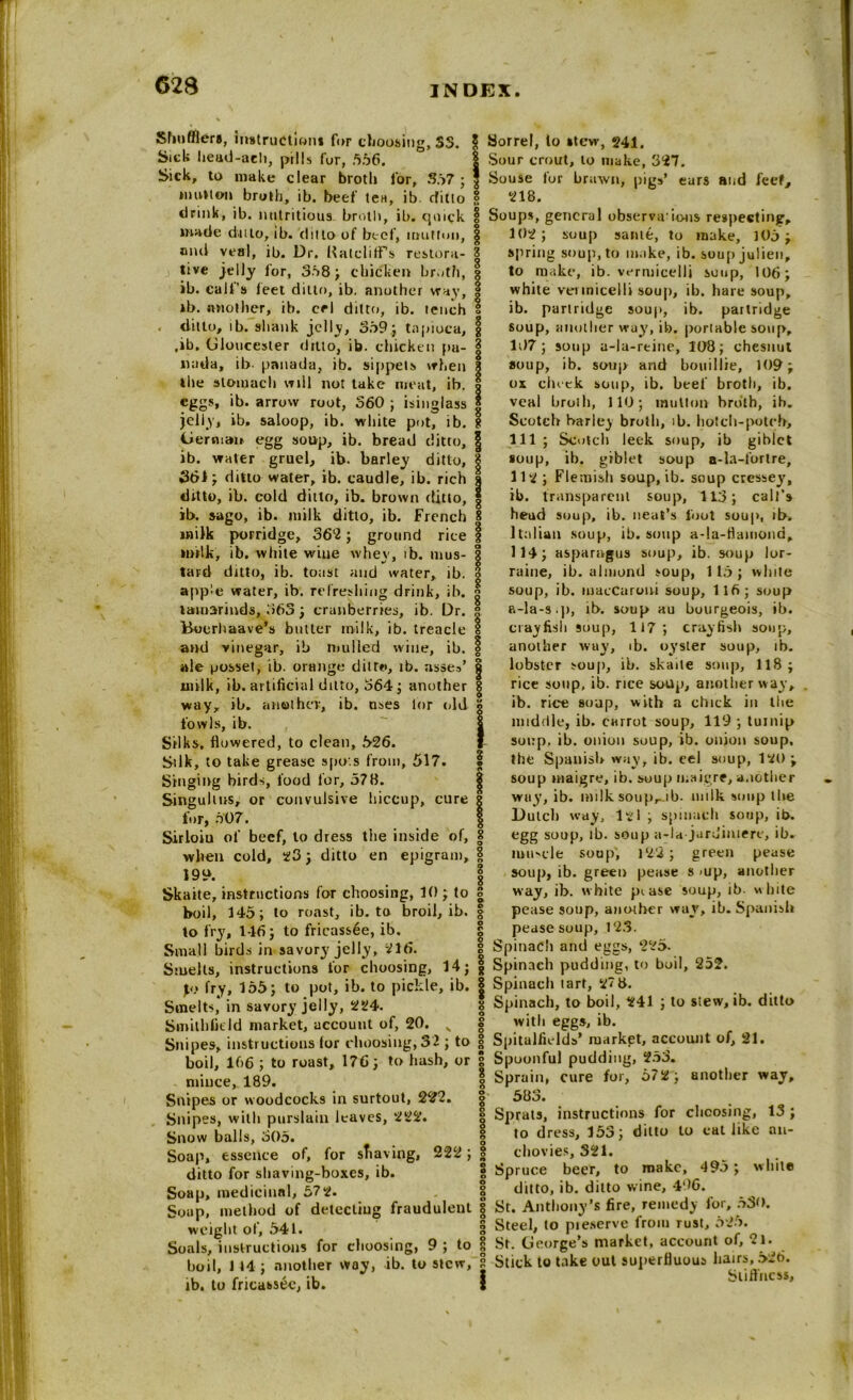 Shufflers, instruction* for choosing, 3S. Sick head-aeh, pills fur, .556. Sick, to make clear broth for, 357 ; mutton broth, ib. beef tea, ib. rfitto drink, ib. nutritious broth, ib. quick made ditto, ib. (Into of beef, mutton, ami veal, ib. Dr. Ratcliffs restora- tive jelly for, 358 ; chicken broth, ib. calf’s feet ditto, ib. another way, ib. another, ib. eel ditto, ib. tench . ditto, ib. shank jelly, 359; tapioca, ,ib. Gloucester drtlo, ib. chicken pa- nada, ib. panada, ib. sippets when the stomach will not take meat, ib. eggs, ib. arrow root, 360 ; isinglass jelly, ib. saloop, ib. white pot! ib. German egg soup, ib. bread ditto, ib. water gruel, ib. barley ditto, 361; ditto water, ib. caudle, ib. rich ditto, ib. cold ditto, ib. brown ditto, ib. sago, ib. milk ditto, ib. French milk porridge, 362; ground rice milk, ib. white wiue whey, ib. mus- tard ditto, ib. toast and water, ib. apple water, ib. refreshing drink, ib. tamarinds, 363; cranberries, ib. Dr. Bocrliaave’s butter tnilk, ib. treacle and vinegar, ib mulled wine, ib. ale posset, ib. orange ditto, ib. asses’ milk, ib. artificial ditto, 364; another way, ib. another, ib. nses lor old fowls, ib. Silks, flowered, to clean, *>26. Silk, to take grease spots from, 517. Singing birds, food for, 578. Singultus, or convulsive hiccup, cure for, 507. Sirloiu of beef, to dress the inside of, when cold, 23; ditto en epigram, 199. Skaite, instructions for choosing, 10; to boil, 145; to roast, ib. to broil, ib. to fry, 146; to fricassee, ib. Small birds in savory jelly, 216. Smelts, instructions for choosing, 14; p) fry, 155; to pot, ib. to pickle, ib. Smelts, in savory jelly, 224. Smitbfitld market, account of, 20. x Snipes, instructions for choosing, 32 ; to boil, 166 ; to roast, 176; to hash, or mince, 189. Snipes or woodcocks in surtout, 222. Snipes, with purslain leaves, 222. Snow balls, 305. Soap, essence of, for shaving, 222; ditto for shaving-boxes, ib. Soap, medicinal, 572. Soup, method of detecting fraudulent weight of, 541. Soals, instructions for choosing, 9 ; to boil, 114; another way, ib. to stew, ib. to fricassee, ib. Sorrel, to »tew, 241. Sour crout, lo make, 327. Souse for brawn, pigs’ ears and feet, 218. § Soups, general observaions respecting, | 102; soup same, to make, 105; 8 spring soup, to make, ib. soup julien, g to make, ib. vermicelli soup, 106; white vermicelli soup, ib. hare soup, ib. partridge soup, ib. partridge | soup, another way, ib. portable soup, 107; soup a-la-rtine, 108; chesnut g soup, ib. soup and bou i I lie, 109; | ox cheek soup, ib. beef broth, ib. veal broth, 110; mutton broth, ih. | Scotch baric) broth, ib. hotch-potch, 111; Scotch leek soup, ib giblct soup, ib. giblet soup a-la-fortre, 112; Flemish soup, ib. soup cressey, ib. transparent soup, 113; call’s head soup, ib. neat’s foot soup, ib. Italian soup, ib. soup a-la-fiainond, 114; asparagus soup, ib. soup lor- raine, ib. almond soup, 115 ; white I soup, ib. macCaroui soup, 116; soup a-la-s.p, ib. soup au bourgeois, ib. crawfish soup, 117; crayfish soup, | another way, ib. oyster soup, ib. a lobster soup, ib. skaite soup, 118 ; g rice soup, ib. rice soup, another way, ib. rice soup, with a chick in the middle, ib. carrot soup, 119 ; turnip j soup, ib. onion soup, ib. onion soup, | the Spanish way, ib. cel soup, 121) ; § soup maigre, ib. soup maigre, another way, ib. milk soupr ib. milk soup the Dutch way, 121 ; spinach soup, ib. 8 egg soup, ib. soup a-la jardiniere, ib. imt'cle soup, 122 ; green pease | soup, ib. green pease s <up, another 8 way, ib. white pi ase soup, ib white | pease soup, another way, ib. Spanish | pease soup, 123. g Spinach and eggs, 225. | Spinach pudding, to boil, 252. | Spinach tart, 27 8. * Spinach, to boil, 241 ; to stew, ib. ditto I with eggs, ib. I Spitalfields’ market, account of, 21. | Spoonful pudding, 253. I Sprain, cure for, 572; another way, § 583. | Sprats, instructions for choosing, 13 ; 1 to dress, 153; ditto to catlike an- | chovies, 321. | Spruce beer, to make, 495 ; white g ditto, ib. ditto wine, 496. 8 St. Anthony’s fire, remedy lor, 530. S Steel, to pieserve from rust, 525. 8 St. George’s market, account of, 21. 8 Stick to take out superfluous hairs, 52b. j Stiffness,