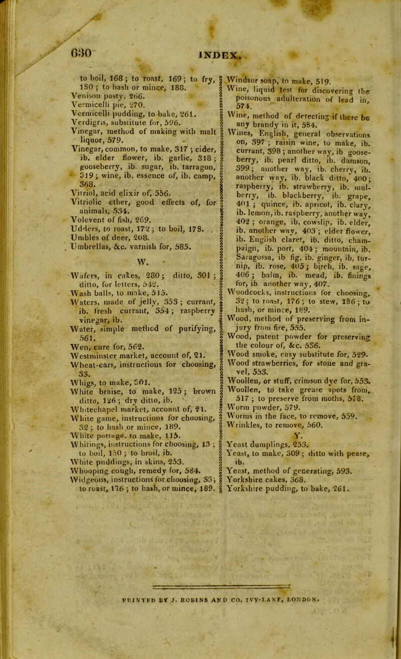 to boil, 168; to roast, 169; to fry, 180 ; to hash or mince, 188. Venison pasty, 266. Vermicelli pie, 270. Vermicelli pudding, to bake, 261. Verdigris, substitute for, 596. Vinegar, method of making with malt liquor, 579. Vinegar, common, to make, 317 ; cider, ib. elder flower, ib. garlic, 318 ; gooseberry, ib. sugar, ib. tarragon, • 319; wine, ib. essence of, ib. camp, 368. Vitriol, acid elixir of, 556. Vitriolic ether, good effects of, for animals, 534. Volevent of fish, 269. Udders, to roast, 172; to boil, 178. . Umbles of deer, 208. Umbrellas, &c. varnish for, 585. W. Wafers, in cakes, 280; ditto, 301 ; ditto, for letters, 512. Wash balls, to make, 515. Waters, made of jelly, 353 ; currant, ib. fresh currunt, 354; raspberry vinegar, ib. Water, simple method of purifying, 561. Wen, cure for, 562. Westminster market, account of, 21. Wheat-ears, instructions for choosing, 0 o Whigs, to make, SO 1. White brtiise, to make, 125; brown ditto, 126 ; dry ditto, ib. Whitechapel market, account of, 21. White game, instructions for choosing, 32; to hash or mince, 189. White pottage, ro make, 115. Whitings, instructions for choosing, 13 ; to boil, 150 ; to broil, ib. White puddings, in skins, 253. Whooping cough, remedy for, 584. Widgeons, instructions for choosing, 33; to roast, 176 ; to hash, or mince, 189. Windsor soap, to make, 519. Wine, liquid test tor discovering the poisonous adulteration of lead in 574. Wine, method of detecting if there be any brandy in it, 584. Wines, English, general observations on, 397 ; raisin wine, to make, ib. currant, 398 ; another way, ib goose- berry, ib. pearl ditto, ib. damson, 399; another way, ib. cherry, ib. another way, ib. black ditto/400; raspberry, ib. strawberry, ib. mul- berry, ib. blackberry, ib. grape, 401 ; quince, ib. apricot, ib. clary, ib. lemon, ib. raspberry, another way, 402 ; orange, ib. cowslip, ib. elder, ib. another way, 403 ; elder flower, ib. English claret, ib. ditto, cham- paign, ib. port, 404 ; mountain, ib. Saragossa, ib fig, ib. ginger, ib, tur- nip, ib. rose, 405; birch, ib. sage, 406 ; balm, ib. mead, ib. finings for, ib another way, 407. Woodcocks, instructions for choosing, 32; to roast, 176 ; to stew, 186; to hash, or mince, 189. Wood, method of preserving from in- jury from fire, 555. Wood, patent powder for preserving the colour of, &c. 536. Wood smoke, easy substitute for, 529- Wood strawberries, for stoue and gra- vel, 553. Woollen, or stuff, crimson dye for, 553. Woollen, to take grease spots from, 517; to preserve from moths, 518. Worm powder, 679. Worms in the face, to remove, 559. Wrinkles, to remove, 560. Y. Yeast dumplings, 253. Yeast, to make, 309 ; ditto with pease, ib. Yeast, method of generating, 593. Yorkshire cakes, 368. Yorkshire pudding, to bake, 261. VP.INTFD lit J. ROlilNS AND CO, IVY'I.ANF, LONDON.