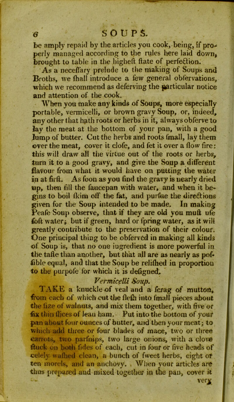 be amply repaid by the articles you cook, being, if pro* perly managed according to the rules here laid down* brought to table in the higheft (late of perfe&ion. 'As a neceffary prelude to the making of Soups and Broths, we fhail introduce a few general obfervations, which we recommend as deferving the {particular notice and attention of the cook. When you make any kinds of Soups, more especially portable, vermicelli, or brown gravy Soup, or, indeed, any other that hath roots or herbs in it, always obferve to lay the meat at the bottom of your pan, with a good lump of butter. Cut the herbs and roots fmall, lay them over the meat, cover it clofe, and fet it over a flow fire: this will draw all the virtue out of the roots or herbs, turn it to a good gravy, and give the Soup a different flavour from what it would have on putting the water in at firft. As foon as you find the gravy is nearly dried tip, then fill the faucepan with water, and when it be- gins to boil fkim off the fat, and purfue the dire&ions given for the Soup intended to be made. In making Peafe Soup observe, that if they are old you mud ufe <bft watery but if green, hard or fpring water, as it will greatly contribute to the preservation of their colour. One principal thing to be obferved in making all kinds of Soup is, that no one iugredient is more powerful in the tafte than another, but that ail are as nearly as pof- lible equal, and that the Soup be reliflied in proportion to the purpofe for which it is defigned. Vermicelli Soup. TAKE a knuckle of veal and a fcrag of mutton, from each of which cut the flefh into fmall pieces about the iize of walnuts, and mix them together, with five or fix thin flices of leau ham. Put into the bottom of your pan about four ounces of butter, and then your meat; to which add three or four blades of mace, two or three carrots, two parfnips, two large onions, with a clove duck on both fides of each, cut in four or five heads of eelelj v\ allied clean, a bunch of fweet herbs, eight of ten morels, and an anchovy. When your articles are thus prepared and mixed together in the pan, cover it very