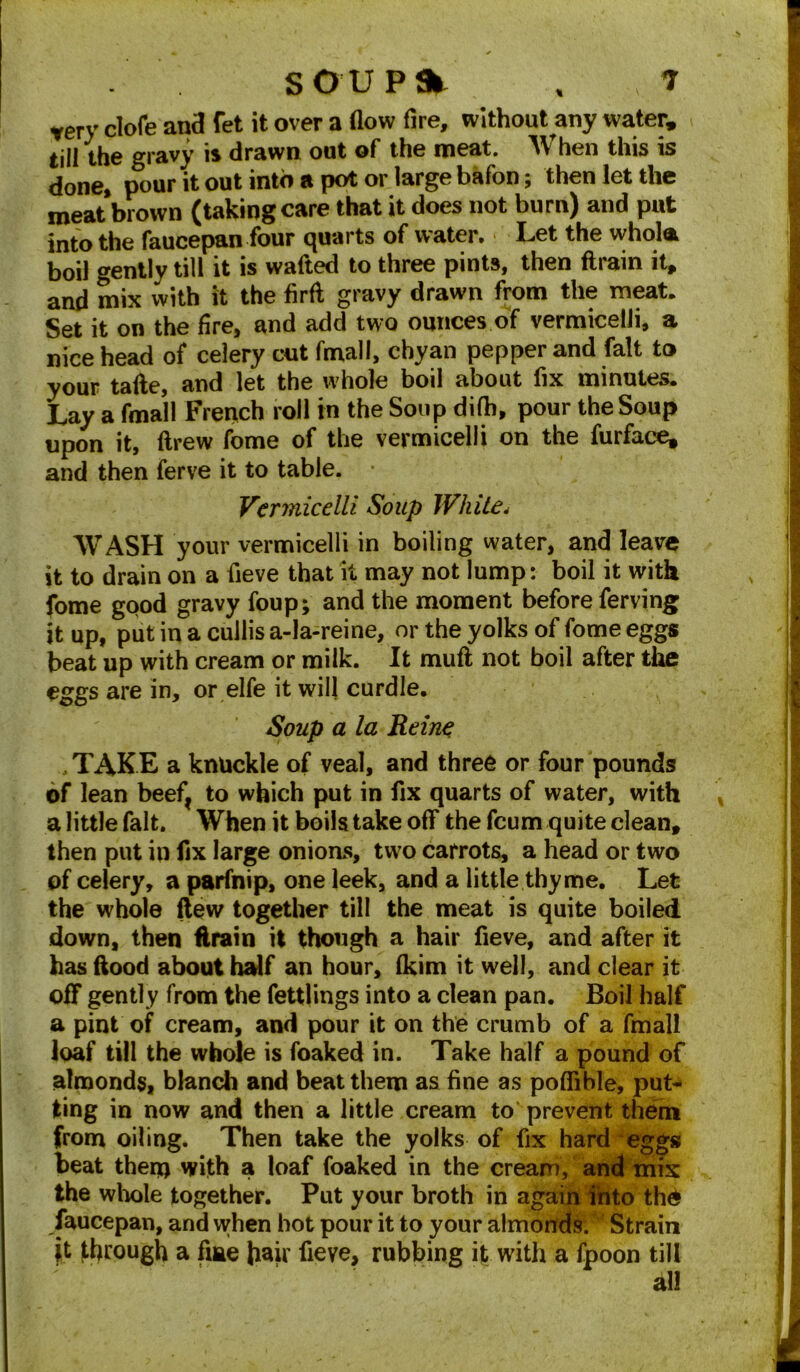 very clofe and fet it over a flow fire, without any water, < till the gravy is drawn out of the meat. When this is done, pour it out into a pot or large bafon; then let the meat brown (taking care that it does not burn) and put into the faucepan four quarts of water, > Let the whola boil gently till it is wafted to three pints, then ftrain it, and mix with it the firft gravy drawn from the meat. Set it on the fire, and add two ounces of vermicelli, a nice head of celery cut fmall, chyan pepper and fait to your tafte, and let the whole boil about fix minutes. Lay a fmall French roll in the Soup difh, pour the Soup upon it, drew feme of the vermicelli on the furface, and then ferve it to table. Vermicelli Soup White. WASH your vermicelli in boiling water, and leave it to drain on a fieve that it may not lump: boil it with fome good gravy foup; and the moment before ferving it up, put in a cullis a-la-reine, or the yolks of fome eggs beat up with cream or milk. It muft not boil after the eggs are in, or elfe it will curdle. Soup a la Heine TAKE a knuckle of veal, and three or four pounds of lean beef? to which put in fix quarts of water, with % a little fait. When it boils take off the feum quite clean, then put in fix large onions, two carrots, a head or two of celery, a parfnip, one leek, and a little thyme. Let the whole flew together till the meat is quite boiled down, then ftrain it though a hair fieve, and after it has ftood about half an hour, fkim it well, and clear it off gently from the fettlings into a clean pan. Boil half a pint of cream, and pour it on the crumb of a fmall loaf till the whole is foaked in. Take half a pound of almonds, blanch and beat them as fine as poflible, put- ting in now and then a little cream to prevent them from oiling. Then take the yolks of fix hard eggs beat them with a loaf foaked in the cream, and mis the whole together. Put your broth in again into th£ faucepan, and when hot pour it to your almonds/ Strain it through a fme fair fieve, rubbing it with a fpoon till