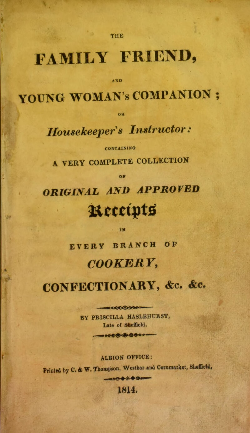 THE FAMILY FRIEND, AND YOUNG WOMAN’S COMPANION OR Housekeeper's Instructor: CONTAINING A VERY COMPLETE COLLECTION OF ORIGINAL AND APPROVED IN every branch op COOKERY, CONFECTIONARY, &c. &c. — BY PRISCILLA HASLEHURST, Late of ShefiQeld. ALBION OFFICE: Printed by C. A VT. Thompson, Weitbar and Cornmarket, Sheffield, 1814.