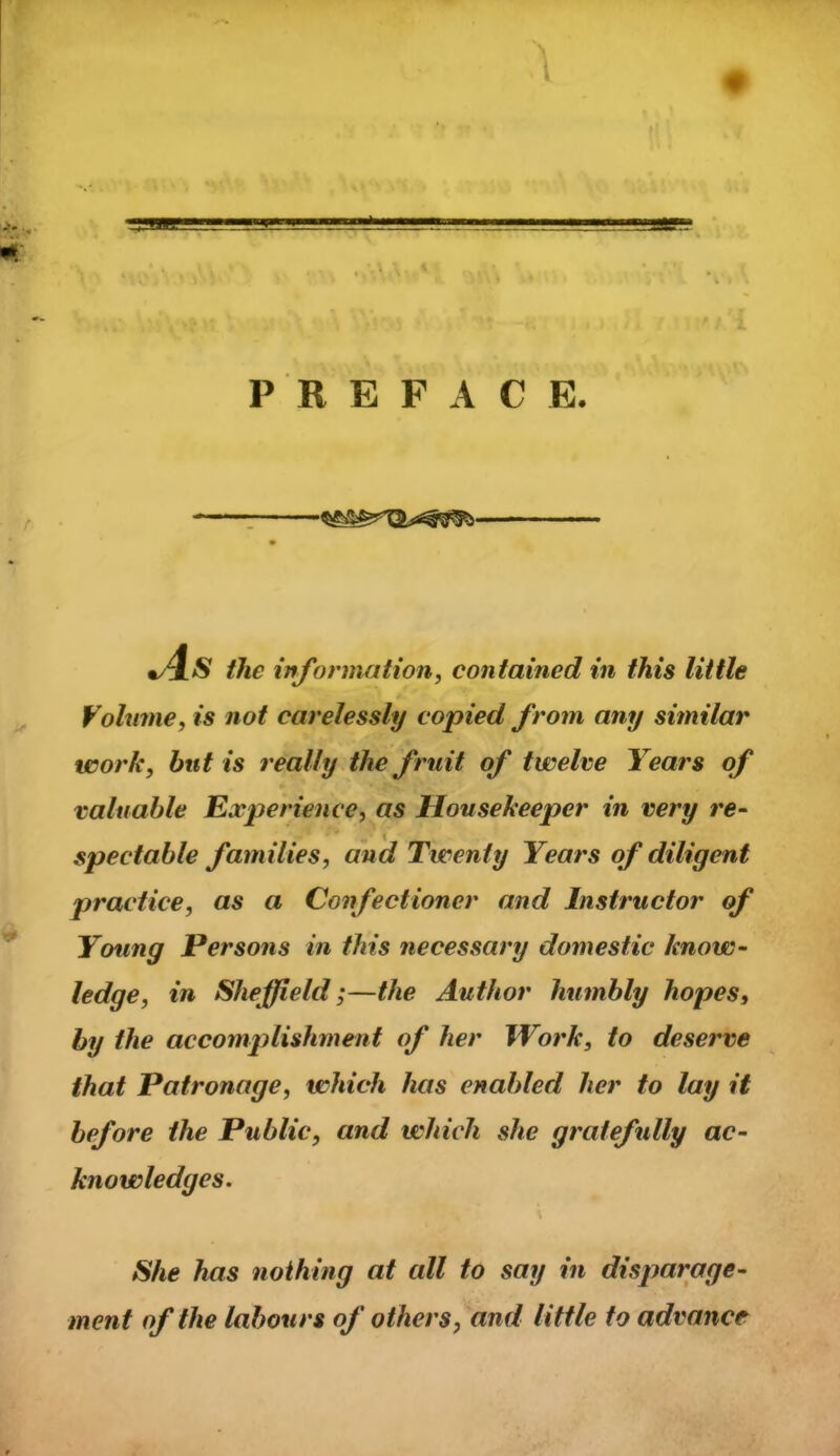 P R E F A C E. '1 the information, contained in this little Vohime, is not carelessly copied from any similar work, but is really the fruit of twelve If ears of valuable Experience, as Housekeeper in very re- spectable families, and Twenty Years of diligent practice, as a Confectioner and Instructor of Young Persons in this necessary domestic know- ledge, in Sheffield;—the Author humbly hopes, by the accomplishment of her Work, to deserve that Patronage, which has enabled her to lay it before the Public, and which she gratefully ac- knowledges. She has nothing at all to say in disparage- ment of the labours of others, and little to advance
